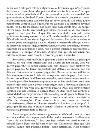 nunca nos é dito para retribuir alguma coisa. É verdade que nós, cristãos,
devemos ter boas obras. Mas por que devemos ter boas obras? Por que
temos de sofrer pelo Senhor? Por que temos de suportar a vergonha? Por
que servimos ao Senhor? Como o Senhor tem tratado conosco em amor,
assim também tratamos com o Senhor em amor; contudo não existe aqui o
pensamento de troca. Não é que Deus me dá muito e eu em troca devolvo
muito. Por Ele ter-me amado, não posso fazer nada exceto amá-Lo; porque
Ele me amou, Ele foi crucificado por mim; e por amá-Lo, de boa vontade
suporto a cruz por Ele. O que Ele me tem dado, tem sido dado
gratuitamente, e o que estou dando a Ele também é dado gratuitamente. A
dificuldade reside na mente legalista do homem. Em todas as coisas o
homem pensa em negócios e na lei. Mesmo a questão da salvação é vista
do ângulo de negócio. Hoje, se trabalhamos, servimos ao Senhor, sofremos
vergonha ou carregamos a cruz, não é porque queremos recompensar a
Sua graça — é porque O amamos. O amor com que Ele nos amou nos
cativou, capturou nosso coração e constrangeu-nos a servi-Lo.
      Se você fala em retribuir, é ignorante quanto ao valor da graça que
recebeu. Se hoje toma emprestado dez dólares de um amigo, você vai
querer pagar-lhe. Se tomar emprestado cem dólares, você também vai
querer pagá-los. Se tomar emprestado mil dólares, ou mesmo dez mil
dólares, você ainda deve querer pagar-lhe. Mas se tomar um milhão de
dólares emprestado, você pode não ter o pensamento de pagar. E se tomar
dez ou cem milhões de dólares emprestados, você não consegue imaginar
o fato de pagar-lhe. Se tomar emprestado um trilhão de dólares, você nem
mesmo sabe mais como pensar sobre pagar, pois a devolução tornou-se
impossível. Se hoje você está querendo pagar a Deus, isso simplesmente
significa que não conhece o quanto Deus lhe deu. Você não conhece a
profundidade, o comprimento, a altura e a largura da graça de Deus para
você. Se percebesse somente um pouco, você se aquietaria e desistiria da
idéia de devolução. Você deveria fazer um voto ao Senhor
voluntariamente, dizendo: “Sou um devedor voluntário para sempre”. A
graça que Ele nos deu é grande demais. Mesmo se quisermos retribuir,
não existe a possibilidade de fazê-lo.
      Meus amigos, se devessem a alguém cem milhões de dólares, vocês
teriam a audácia de comprar um bolinho de dez centavos e dar-lhe como
“prova de agradecimento”? Será que isso poderia ser considerado um
brinde? Nosso Deus tem feito tanto por nós. Ousaríamos dizer que Lhe
estamos dando “um pequeno brinde” como retribuição? Não! Somente
 