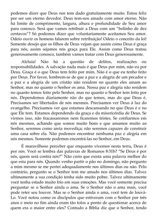 podemos dizer que Deus nos tem dado gratuitamente muito. Estou feliz
por ser um eterno devedor. Deus tem-nos amado com amor eterno. Não
há limite de comprimento, largura, altura e profundidade de Seu amor
para conosco. Será que vamos retribuir a Deus com um “bolinho de dez
centavos”? Só podemos dizer que voluntariamente aceitamos Seu amor.
Odeio ouvir os homens falarem sobre retribuição! Odeio o conceito da lei!
Somente desejo que os filhos de Deus vejam que assim como Deus é graça
para nós, assim sejamos nós graça para Ele. Assim como Deus tratou
generosamente conosco, também vamos tratar com Deus generosamente.
      Aleluia! Não há a questão de delitos, realizações ou
responsabilidades. A salvação nada mais é que Deus por mim, não eu por
Deus. Graça é o que Deus tem feito por mim. Não é o que eu tenho feito
por Deus. Por favor, lembrem-se de que a paz e a alegria de um pecador e
a paz e a alegria de um cristão não residem no quanto eles amam ao
Senhor, mas no quanto o Senhor os ama. Nossa paz e alegria não residem
no quanto temos feito pelo Senhor, mas no quanto o Senhor tem feito por
nós. Dependemos diariamente não do que temos, mas do que Deus é.
Precisamos ser libertados de nós mesmos. Precisamos ver Deus à luz do
evangelho. Precisamos ver que estamos descansando no que Deus é e no
que Ele tem. Estamos dependendo da graça e da misericórdia de Deus. Se
virmos isso, não fracassaremos nem ficaremos tristes. Se confiarmos em
nós mesmos, achando que somos muito bons e que amamos muito ao
Senhor, seremos como areia movediça; não seremos capazes de construir
uma casa sobre ela. Não podemos encontrar nenhuma paz e alegria em
nós mesmos. Somente podemos encontrá-las no Senhor, em Deus.
      É maravilhoso perceber que enquanto vivemos nesta terra, Deus é
por nós. Você se lembra das palavras de Romanos 8:31b? “Se Deus é por
nós, quem será contra nós?” Não creio que exista uma palavra melhor do
que esta para nós. Quando venho partir o pão no domingo, não pergunto
a mim mesmo se me portei adequadamente nos últimos dias ou não. Pelo
contrário, pergunto se o Senhor tem me amado nos últimos dias. Talvez
ultimamente a sua condição tenha sido muito pobre. Talvez ultimamente
você tenha estado muito frio em suas emoções. Mas você somente precisa
perguntar se o Senhor ainda o ama. Se o Senhor não o ama mais, você
pode reter seu louvor. Mas se o Senhor ainda o ama, você tem de louvá-
Lo. Você notou como os discípulos que estiveram com o Senhor por três
anos e meio no fim ainda eram tão tolos a ponto de questionar acerca de
quem era o maior entre eles? Contudo a Bíblia diz que o Senhor, tendo
 