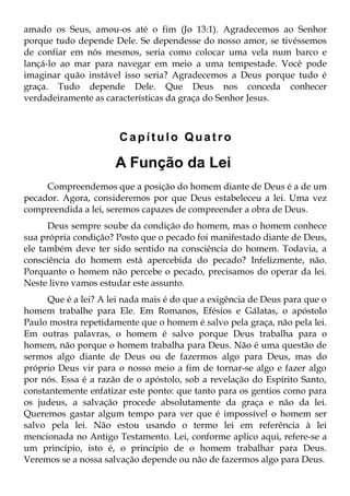 amado os Seus, amou-os até o fim (Jo 13:1). Agradecemos ao Senhor
porque tudo depende Dele. Se dependesse do nosso amor, se tivéssemos
de confiar em nós mesmos, seria como colocar uma vela num barco e
lançá-lo ao mar para navegar em meio a uma tempestade. Você pode
imaginar quão instável isso seria? Agradecemos a Deus porque tudo é
graça. Tudo depende Dele. Que Deus nos conceda conhecer
verdadeiramente as características da graça do Senhor Jesus.



                       Capítulo Quatro

                      A Função da Lei
     Compreendemos que a posição do homem diante de Deus é a de um
pecador. Agora, consideremos por que Deus estabeleceu a lei. Uma vez
compreendida a lei, seremos capazes de compreender a obra de Deus.
      Deus sempre soube da condição do homem, mas o homem conhece
sua própria condição? Posto que o pecado foi manifestado diante de Deus,
ele também deve ter sido sentido na consciência do homem. Todavia, a
consciência do homem está apercebida do pecado? Infelizmente, não.
Porquanto o homem não percebe o pecado, precisamos do operar da lei.
Neste livro vamos estudar este assunto.
      Que é a lei? A lei nada mais é do que a exigência de Deus para que o
homem trabalhe para Ele. Em Romanos, Efésios e Gálatas, o apóstolo
Paulo mostra repetidamente que o homem é salvo pela graça, não pela lei.
Em outras palavras, o homem é salvo porque Deus trabalha para o
homem, não porque o homem trabalha para Deus. Não é uma questão de
sermos algo diante de Deus ou de fazermos algo para Deus, mas do
próprio Deus vir para o nosso meio a fim de tornar-se algo e fazer algo
por nós. Essa é a razão de o apóstolo, sob a revelação do Espírito Santo,
constantemente enfatizar este ponto: que tanto para os gentios como para
os judeus, a salvação procede absolutamente da graça e não da lei.
Queremos gastar algum tempo para ver que é impossível o homem ser
salvo pela lei. Não estou usando o termo lei em referência à lei
mencionada no Antigo Testamento. Lei, conforme aplico aqui, refere-se a
um princípio, isto é, o princípio de o homem trabalhar para Deus.
Veremos se a nossa salvação depende ou não de fazermos algo para Deus.
 