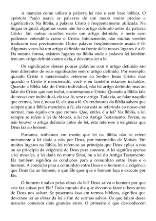 A maneira como utilizo a palavra lei não é sem base bíblica. O
apóstolo Paulo usava as palavras de um modo muito preciso e
significativo. Na Bíblia, a palavra Cristo é freqüentemente utilizada. Na
língua original, algumas vezes não há o artigo definido antes da palavra
Cristo. Em outras ocasiões existe um artigo definido, e neste caso
podemos entendê-la como o Cristo. Infelizmente, não muitas versões
traduzem isso precisamente. Outra palavra freqüentemente usada é fé.
Algumas vezes há um artigo definido na frente dela; nesses lugares é a fé.
Da mesma forma, existem lugares na Bíblia onde a palavra lei também
tem um artigo definido antes dela, e devemos ler a lei.
      Os significados dessas poucas palavras com o artigo definido são
bem diferentes de seus significados sem o artigo definido. Por exemplo,
quando Cristo é mencionado, refere-se ao Senhor Jesus Cristo; mas
quando o Cristo é mencionado, você e eu também estamos incluídos.
Quando a Bíblia fala do Cristo individual, não há artigo definido; mas ao
falar do Cristo que nos inclui, encontramos o Cristo. Quando a Bíblia fala
do nosso crer individual, ela usa fé, sem o artigo. Todavia, ao falar naquilo
que cremos, isto é, nossa fé, ela usa a fé. Os tradutores da Bíblia sabem que
sempre que a Bíblia menciona a fé, ela não está se referindo ao nosso crer
normal, mas àquilo em que cremos. Que, então, é a lei? Na Bíblia, a lei
sempre se refere à lei de Moisés, a lei no Antigo Testamento. Porém, se
não houver o artigo definido antes de lei, esta refere-se à exigência que
Deus faz ao homem.
      Portanto, tenhamos em mente que lei na Bíblia não se refere
meramente à lei dada a nós por Deus, por intermédio de Moisés. Em
muitos lugares na Bíblia, lei refere-se ao princípio que Deus aplica a nós
ou ao princípio da exigência de Deus para conosco. A lei significa apenas
a lei mosaica, a lei dada no monte Sinai, ou a lei do Antigo Testamento.
Ela também significa as condições para a comunhão entre Deus e o
homem. A condição para a comunhão entre Deus e o homem é a exigência
que Deus faz ao homem, o que Ele quer que o homem faça e execute por
Ele.
      O homem é salvo pelas obras da lei? Deus salva o homem por que
este faz coisas por Ele? Todo mundo diz que devemos fazer o bem antes
de Deus nos salvar. Se pusermos isso em termos bíblicos, significa que
devemos ter as obras da lei a fim de sermos salvos. Os que falam dessa
maneira cometem dois grandes erros. O primeiro é que desconhecem
 