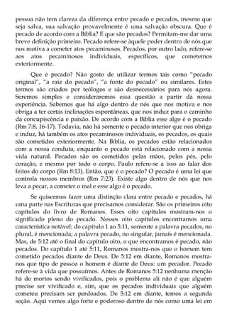 pessoa não tem clareza da diferença entre pecado e pecados, mesmo que
seja salva, sua salvação provavelmente é uma salvação obscura. Que é
pecado de acordo com a Bíblia? E que são pecados? Permitam-me dar uma
breve definição primeiro. Pecado refere-se àquele poder dentro de nós que
nos motiva a cometer atos pecaminosos. Pecados, por outro lado, refere-se
aos atos pecaminosos individuais, específicos, que cometemos
exteriormente.
       Que é pecado? Não gosto de utilizar termos tais como “pecado
original”, “a raiz do pecado”, “a fonte do pecado” ou similares. Estes
termos são criados por teólogos e são desnecessários para nós agora.
Seremos simples e consideraremos essa questão a partir da nossa
experiência. Sabemos que há algo dentro de nós que nos motiva e nos
obriga a ter certas inclinações espontâneas, que nos induz para o caminho
da concupiscência e paixão. De acordo com a Bíblia esse algo é o pecado
(Rm 7:8, 16-17). Todavia, não há somente o pecado interior que nos obriga
e induz, há também os atos pecaminosos individuais, os pecados, os quais
são cometidos exteriormente. Na Bíblia, os pecados estão relacionados
com a nossa conduta, enquanto o pecado está relacionado com a nossa
vida natural. Pecados são os cometidos pelas mãos, pelos pés, pelo
coração, e mesmo por todo o corpo. Paulo refere-se a isso ao falar dos
feitos do corpo (Rm 8:13). Então, que é o pecado? O pecado é uma lei que
controla nossos membros (Rm 7:23). Existe algo dentro de nós que nos
leva a pecar, a cometer o mal e esse algo é o pecado.
      Se quisermos fazer uma distinção clara entre pecado e pecados, há
uma parte nas Escrituras que precisamos considerar. São os primeiros oito
capítulos do livro de Romanos. Esses oito capítulos mostram-nos o
significado pleno do pecado. Nesses oito capítulos encontramos uma
característica notável: do capítulo 1 ao 5:11, somente a palavra pecados, no
plural, é mencionada; a palavra pecado, no singular, jamais é mencionada.
Mas, de 5:12 até o final do capítulo oito, o que encontramos é pecado, não
pecados. Do capítulo 1 até 5:11, Romanos mostra-nos que o homem tem
cometido pecados diante de Deus. De 5:12 em diante, Romanos mostra-
nos que tipo de pessoa o homem é diante de Deus: um pecador. Pecado
refere-se à vida que possuímos. Antes de Romanos 5:12 nenhuma menção
há de mortos sendo vivificados, pois o problema ali não é que alguém
precise ser vivificado e, sim, que os pecados individuais que alguém
cometeu precisam ser perdoados. De 5:12 em diante, temos a segunda
seção. Aqui vemos algo forte e poderoso dentro de nós como uma lei em
 