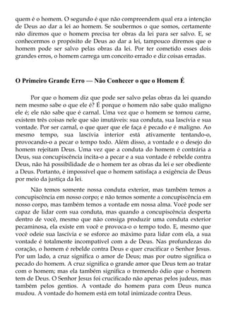 quem é o homem. O segundo é que não compreendem qual era a intenção
de Deus ao dar a lei ao homem. Se soubermos o que somos, certamente
não diremos que o homem precisa ter obras da lei para ser salvo. E, se
conhecermos o propósito de Deus ao dar a lei, tampouco diremos que o
homem pode ser salvo pelas obras da lei. Por ter cometido esses dois
grandes erros, o homem carrega um conceito errado e diz coisas erradas.



O Primeiro Grande Erro — Não Conhecer o que o Homem É

       Por que o homem diz que pode ser salvo pelas obras da lei quando
nem mesmo sabe o que ele é? É porque o homem não sabe quão maligno
ele é; ele não sabe que é carnal. Uma vez que o homem se tornou carne,
existem três coisas nele que são imutáveis: sua conduta, sua lascívia e sua
vontade. Por ser carnal, o que quer que ele faça é pecado e é maligno. Ao
mesmo tempo, sua lascívia interior está ativamente tentando-o,
provocando-o a pecar o tempo todo. Além disso, a vontade e o desejo do
homem rejeitam Deus. Uma vez que a conduta do homem é contrária a
Deus, sua concupiscência incita-o a pecar e a sua vontade é rebelde contra
Deus, não há possibilidade de o homem ter as obras da lei e ser obediente
a Deus. Portanto, é impossível que o homem satisfaça a exigência de Deus
por meio da justiça da lei.
     Não temos somente nossa conduta exterior, mas também temos a
concupiscência em nosso corpo; e não temos somente a concupiscência em
nosso corpo, mas também temos a vontade em nossa alma. Você pode ser
capaz de lidar com sua conduta, mas quando a concupiscência desperta
dentro de você, mesmo que não consiga produzir uma conduta exterior
pecaminosa, ela existe em você e provoca-o o tempo todo. E, mesmo que
você odeie sua lascívia e se esforce ao máximo para lidar com ela, a sua
vontade é totalmente incompatível com a de Deus. Nas profundezas do
coração, o homem é rebelde contra Deus e quer crucificar o Senhor Jesus.
Por um lado, a cruz significa o amor de Deus; mas por outro significa o
pecado do homem. A cruz significa o grande amor que Deus tem ao tratar
com o homem; mas ela também significa o tremendo ódio que o homem
tem de Deus. O Senhor Jesus foi crucificado não apenas pelos judeus, mas
também pelos gentios. A vontade do homem para com Deus nunca
mudou. A vontade do homem está em total inimizade contra Deus.
 