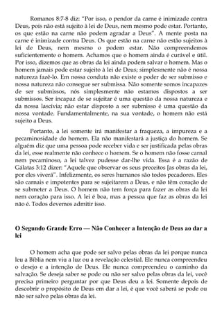 Romanos 8:7-8 diz: “Por isso, o pendor da carne é inimizade contra
Deus, pois não está sujeito à lei de Deus, nem mesmo pode estar. Portanto,
os que estão na carne não podem agradar a Deus”. A mente posta na
carne é inimizade contra Deus. Os que estão na carne não estão sujeitos à
lei de Deus, nem mesmo o podem estar. Não compreendemos
suficientemente o homem. Achamos que o homem ainda é curável e útil.
Por isso, dizemos que as obras da lei ainda podem salvar o homem. Mas o
homem jamais pode estar sujeito à lei de Deus; simplesmente não é nossa
natureza fazê-lo. Em nossa conduta não existe o poder de ser submisso e
nossa natureza não consegue ser submissa. Não somente somos incapazes
de ser submissos, nós simplesmente não estamos dispostos a ser
submissos. Ser incapaz de se sujeitar é uma questão da nossa natureza e
da nossa lascívia; não estar disposto a ser submisso é uma questão da
nossa vontade. Fundamentalmente, na sua vontade, o homem não está
sujeito a Deus.
       Portanto, a lei somente irá manifestar a fraqueza, a impureza e a
pecaminosidade do homem. Ela não manifestará a justiça do homem. Se
alguém diz que uma pessoa pode receber vida e ser justificada pelas obras
da lei, esse realmente não conhece o homem. Se o homem não fosse carnal
nem pecaminoso, a lei talvez pudesse dar-lhe vida. Essa é a razão de
Gálatas 3:12 dizer: “Aquele que observar os seus preceitos [as obras da lei,
por eles viverá”. Infelizmente, os seres humanos são todos pecadores. Eles
são carnais e impotentes para se sujeitarem a Deus, e não têm coração de
se submeter a Deus. O homem não tem força para fazer as obras da lei
nem coração para isso. A lei é boa, mas a pessoa que faz as obras da lei
não é. Todos devemos admitir isso.



O Segundo Grande Erro — Não Conhecer a Intenção de Deus ao dar a
lei

      O homem acha que pode ser salvo pelas obras da lei porque nunca
leu a Bíblia nem viu a luz ou a revelação celestial. Ele nunca compreendeu
o desejo e a intenção de Deus. Ele nunca compreendeu o caminho da
salvação. Se deseja saber se pode ou não ser salvo pelas obras da lei, você
precisa primeiro perguntar por que Deus deu a lei. Somente depois de
descobrir o propósito de Deus em dar a lei, é que você saberá se pode ou
não ser salvo pelas obras da lei.
 
