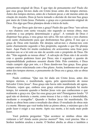 pensamento original de Deus. E que tipo de pensamento era? Paulo diz
que essa graça foi-nos dada em Cristo Jesus antes dos tempos eternos.
Antes dos tempos eternos, antes de o homem pecar, e até mesmo antes da
criação do mundo, Deus já havia tomado a decisão de dar-nos Sua graça
por meio de Cristo Jesus. Portanto, a graça era o pensamento original de
Deus. Era algo que Deus planejou desde o início de tudo.
      Por que Deus quis dar-nos a graça? Paulo diz que Deus “nos salvou
e nos chamou com santa vocação; não segundo as nossas obras, mas
conforme a sua própria determinação e graça”. A vontade de Deus é
dispensar Sua graça, e essa graça nos salva. Ele nos salvou e nos chamou
com santo chamamento para que desfrutemos Sua glória. É isso que a
graça de Deus está fazendo. Ele desejou salvar-nos e chamar-nos com
santo chamamento segundo o Seu propósito, segundo o que Ele planeja
fazer. Aqui Paulo foi muito cuidadoso; ele acrescentou uma frase para
mostrar-nos se a lei está ou não de acordo com o propósito de Deus. Ele
diz: “Não segundo as nossas obras”. A salvação de Deus não é de acordo
com o quanto podemos fazer por Deus; não é segundo o quanto de
responsabilidade podemos assumir diante Dele. Pelo contrário, é Deus
vindo cumprir algo por nós, e é Deus dando-nos Sua graça. Essa graça
sempre esteve relacionada com o Seu plano. Assim, lembremo-nos de que
antes dos tempos eternos, o pensamento de Deus era a graça, não as obras
nem a lei.
       Paulo continua: “Que nos foi dada em Cristo Jesus, antes dos
tempos eternos, e manifestada, agora, pelo aparecimento de nosso
Salvador Cristo Jesus”. Essa graça não havia sido manifestada até agora.
Portanto, vejam que, embora essa graça estivesse planejada há muito
tempo, foi somente quando o Senhor Jesus veio que conhecemos o que
realmente a graça era. Que faz essa graça por nós? Prossigamos lendo: “O
qual não só destruiu a morte, como trouxe à luz a vida e a imortalidade,
mediante o evangelho”. Quando o Senhor Jesus foi manifestado, Ele
aboliu as obras bem como o resultado das obras. O resultado de obras más
é a morte. Mesmo que você tenha feito as piores obras, o máximo que a lei
pode fazer é exigir a sua morte. Após sua morte, a lei nada mais pode
fazer.
      Você poderia perguntar: “Que acontece se minhas obras não
violaram a lei? Ainda assim preciso morrer?” Sim, você precisa. Mas o
Senhor também anulou a morte. O Senhor aboliu as obras e também a
 