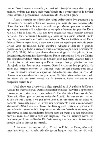 morte. Esse é nosso evangelho, o qual foi planejado antes dos tempos
eternos, embora não tenha sido manifestado até o aparecimento do Senhor
Jesus. Assim, o pensamento fundamental de Deus era a graça.
      Após o homem ter sido criado, tanto Adão como Eva pecaram e se
rebelaram. O pecado entrou no mundo por meio de um homem. Mas
Deus não deu a lei ao homem naquele tempo. Mesmo por um período de
aproximadamente mil e seiscentos anos após o homem ter pecado, Deus
não deu a lei ao homem. Deus não teve exigências com o homem naquele
período. Deus permitiu à história que tomasse seu curso natural. Então
um dia, quatrocentos e trinta anos antes de Moisés instituir a lei, Deus
falou a Abraão, o pai da fé, e escolheu-o para ser aquele por meio de quem
Cristo viria ao mundo. Deus escolheu Abraão e deu-lhe a grande
promessa de que todas as nações seriam abençoadas pelo seu descendente
(Gn 12:3; 22:18). Note que descendente é singular, não plural; é um
descendente, não muitos descendentes. Paulo explicou no livro de Gálatas
que este descendente refere-se ao Senhor Jesus (Gl 3:16). Quando falou a
Abraão, foi a primeira vez que Deus revelou Seu propósito que fora
planejado antes dos tempos eternos. Deus lhe contou Seu propósito de
antes dos tempos eternos, de que por meio de seu descendente, Jesus
Cristo, as nações seriam abençoadas. Abraão era um idólatra, contudo
Deus o escolheu e deu-lhe uma promessa. Ele foi o primeiro homem a não
ter obras; ele era uma pessoa de fé. Portanto, Deus desvendou Seu
propósito diante dele.
      Você deve prestar atenção a algo especial aqui. A palavra de Deus a
Abraão foi incondicional. Deus simplesmente disse: “Salvarei e abençoarei
o mundo por meio do seu descendente”. Ele não estabeleceu condições.
Deus não disse que os descendentes de Abraão tinham de ser isso ou
aquilo ou que o reino a vir por meio dele no futuro tinha de ser dessa ou
daquela forma antes que ele tivesse um descendente e que o mundo fosse
abençoado. Não; Deus simplesmente disse que ele teria um descendente
que salvaria o mundo. Não importava se Abraão fosse bom ou mau; não
importava se seus descendentes fossem bons ou maus e se seu reino fosse
bom ou mau. Não havia condição imposta. Essa é a maneira como Ele
desejava que fosse realizado. Ele faria com que o descendente trouxesse
bênção para as pessoas no mundo.
     Após essa palavra ser dita, Cristo, o Filho de Deus, não veio
imediatamente ao mundo. Abraão gerou Isaque, mas Isaque não veio
 