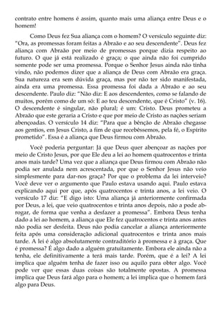 contrato entre homens é assim, quanto mais uma aliança entre Deus e o
homem!
      Como Deus fez Sua aliança com o homem? O versículo seguinte diz:
“Ora, as promessas foram feitas a Abraão e ao seu descendente”. Deus fez
aliança com Abraão por meio de promessas porque dizia respeito ao
futuro. O que já está realizado é graça; o que ainda não foi cumprido
somente pode ser uma promessa. Porque o Senhor Jesus ainda não tinha
vindo, não podemos dizer que a aliança de Deus com Abraão era graça.
Sua natureza era sem dúvida graça, mas por não ter sido manifestada,
ainda era uma promessa. Essa promessa foi dada a Abraão e ao seu
descendente. Paulo diz: “Não diz: E aos descendentes, como se falando de
muitos, porém como de um só: E ao teu descendente, que é Cristo” (v. 16).
O descendente é singular, não plural; é um: Cristo. Deus prometeu a
Abraão que este geraria a Cristo e que por meio de Cristo as nações seriam
abençoadas. O versículo 14 diz: “Para que a bênção de Abraão chegasse
aos gentios, em Jesus Cristo, a fim de que recebêssemos, pela fé, o Espírito
prometido”. Essa é a aliança que Deus firmou com Abraão.
      Você poderia perguntar: Já que Deus quer abençoar as nações por
meio de Cristo Jesus, por que Ele deu a lei ao homem quatrocentos e trinta
anos mais tarde? Uma vez que a aliança que Deus firmou com Abraão não
podia ser anulada nem acrescentada, por que o Senhor Jesus não veio
simplesmente para dar-nos graça? Por que o problema da lei interveio?
Você deve ver o argumento que Paulo estava usando aqui. Paulo estava
explicando aqui por que, após quatrocentos e trinta anos, a lei veio. O
versículo 17 diz: “E digo isto: Uma aliança já anteriormente confirmada
por Deus, a lei, que veio quatrocentos e trinta anos depois, não a pode ab-
rogar, de forma que venha a desfazer a promessa”. Embora Deus tenha
dado a lei ao homem, a aliança que Ele fez quatrocentos e trinta anos antes
não podia ser desfeita. Deus não podia cancelar a aliança anteriormente
feita após uma consideração adicional quatrocentos e trinta anos mais
tarde. A lei é algo absolutamente contraditório à promessa e à graça. Que
é promessa? É algo dado a alguém gratuitamente. Embora ele ainda não a
tenha, ele definitivamente a terá mais tarde. Porém, que é a lei? A lei
implica que alguém tenha de fazer isso ou aquilo para obter algo. Você
pode ver que essas duas coisas são totalmente opostas. A promessa
implica que Deus fará algo para o homem; a lei implica que o homem fará
algo para Deus.
 