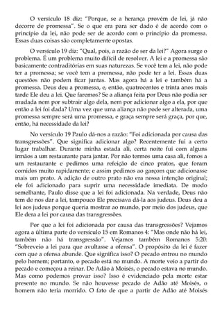 O versículo 18 diz: “Porque, se a herança provém de lei, já não
decorre de promessa”. Se o que era para ser dado é de acordo com o
princípio da lei, não pode ser de acordo com o princípio da promessa.
Essas duas coisas são completamente opostas.
      O versículo 19 diz: “Qual, pois, a razão de ser da lei?” Agora surge o
problema. É um problema muito difícil de resolver. A lei e a promessa são
basicamente contraditórias em suas naturezas. Se você tem a lei, não pode
ter a promessa; se você tem a promessa, não pode ter a lei. Essas duas
questões não podem ficar juntas. Mas agora há a lei e também há a
promessa. Deus deu a promessa, e, então, quatrocentos e trinta anos mais
tarde Ele deu a lei. Que faremos? Se a aliança feita por Deus não podia ser
mudada nem por subtrair algo dela, nem por adicionar algo a ela, por que
então a lei foi dada? Uma vez que uma aliança não pode ser alterada, uma
promessa sempre será uma promessa, e graça sempre será graça, por que,
então, há necessidade da lei?
      No versículo 19 Paulo dá-nos a razão: “Foi adicionada por causa das
transgressões”. Que significa adicionar algo? Recentemente fui a certo
lugar trabalhar. Durante minha estada ali, certa noite fui com alguns
irmãos a um restaurante para jantar. Por não termos uma casa ali, fomos a
um restaurante e pedimos uma refeição de cinco pratos, que foram
comidos muito rapidamente; e assim pedimos ao garçom que adicionasse
mais um prato. A adição de outro prato não era nossa intenção original;
ele foi adicionado para suprir uma necessidade imediata. De modo
semelhante, Paulo disse que a lei foi adicionada. Na verdade, Deus não
tem de nos dar a lei, tampouco Ele precisava dá-la aos judeus. Deus deu a
lei aos judeus porque queria mostrar ao mundo, por meio dos judeus, que
Ele dera a lei por causa das transgressões.
      Por que a lei foi adicionada por causa das transgressões? Vejamos
agora a última parte do versículo 15 em Romanos 4: “Mas onde não há lei,
também não há transgressão”. Vejamos também Romanos 5:20:
“Sobreveio a lei para que avultasse a ofensa”. O propósito da lei é fazer
com que a ofensa abunde. Que significa isso? O pecado entrou no mundo
pelo homem; portanto, o pecado está no mundo. A morte veio a partir do
pecado e começou a reinar. De Adão à Moisés, o pecado estava no mundo.
Mas como podemos provar isso? Isso é evidenciado pela morte estar
presente no mundo. Se não houvesse pecado de Adão até Moisés, o
homem não teria morrido. O fato de que a partir de Adão até Moisés
 