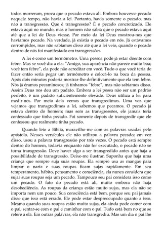 todos morreram, prova que o pecado estava ali. Embora houvesse pecado
naquele tempo, não havia a lei. Portanto, havia somente o pecado, mas
não a transgressão. Que é transgressão? É o pecado concretizado. Ele
estava aqui no mundo, mas o homem não sabia que o pecado estava aqui
até que a lei de Deus viesse. Por meio da lei Deus mostrou-nos que
havíamos pecado. Na verdade, já existia o pecado em nós. Já estávamos
corrompidos, mas não sabíamos disso até que a lei veio, quando o pecado
dentro de nós foi manifestado em transgressões.
      A lei é como um termômetro. Uma pessoa pode já estar doente com
febre. Mas se você diz a ela: “Amigo, sua aparência não parece muito boa;
você tem febre”, ela pode não acreditar em você. Tudo o que você teria de
fazer então seria pegar um termômetro e colocá-lo na boca da pessoa.
Após dois minutos poderia mostrar-lhe definitivamente que ela tem febre.
Nós já éramos pecaminosos; já tínhamos “febre”, mas não sabíamos disso.
Assim Deus nos deu um padrão. Embora a lei possa não ser um padrão
perfeito, é um padrão suficientemente elevado. Deus utiliza a lei para
medir-nos. Por meio dela vemos que transgredimos. Uma vez que
vejamos que transgredimos a lei, sabemos que pecamos. O pecado já
estava dentro do homem; mas sem as transgressões, ele jamais teria
confessado que tinha pecado. Foi somente depois de transgredir que ele
confessou que realmente tinha pecado.
      Quando leio a Bíblia, maravilho-me com as palavras usadas pelo
apóstolo. Nesses versículos ele não utilizou a palavra pecado; em vez
disso, usou a palavra transgressão por três vezes. O pecado está sempre
dentro do homem, todavia enquanto não for executado, o pecado não se
torna transgressão. Deve haver algo a ser transgredido antes que haja a
possibilidade de transgressão. Deixe-me ilustrar. Suponha que haja uma
criança que sempre suja suas roupas. Ela sempre usa as mangas para
limpar o nariz e suas roupas ficam sujas rapidamente. Em seu
temperamento, hábito, pensamento e consciência, ela nunca considera que
sujar suas roupas seja um pecado. Tampouco seu pai considera isso como
um pecado. O fato do pecado está ali, muito embora não haja
desobediência. As roupas da criança estão muito sujas, mas ela não se
importa nem um pouco. Sua consciência está bem, porque seu pai jamais
disse que isso está errado. Ele pode estar despreocupado quanto a isso.
Mesmo quando suas roupas estão muito sujas, ela ainda pode comer com
o pai, sentar-se com o pai e caminhar com o pai. Tudo está bem no que se
refere a ela. Em outras palavras, ela não transgrediu. Mas um dia o pai lhe
 
