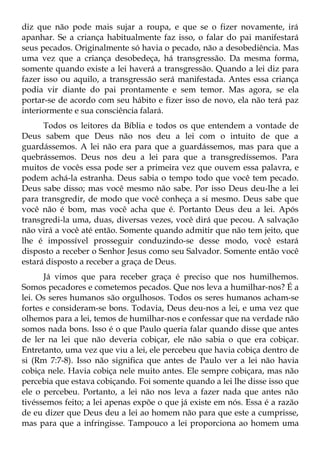 diz que não pode mais sujar a roupa, e que se o fizer novamente, irá
apanhar. Se a criança habitualmente faz isso, o falar do pai manifestará
seus pecados. Originalmente só havia o pecado, não a desobediência. Mas
uma vez que a criança desobedeça, há transgressão. Da mesma forma,
somente quando existe a lei haverá a transgressão. Quando a lei diz para
fazer isso ou aquilo, a transgressão será manifestada. Antes essa criança
podia vir diante do pai prontamente e sem temor. Mas agora, se ela
portar-se de acordo com seu hábito e fizer isso de novo, ela não terá paz
interiormente e sua consciência falará.
      Todos os leitores da Bíblia e todos os que entendem a vontade de
Deus sabem que Deus não nos deu a lei com o intuito de que a
guardássemos. A lei não era para que a guardássemos, mas para que a
quebrássemos. Deus nos deu a lei para que a transgredíssemos. Para
muitos de vocês essa pode ser a primeira vez que ouvem essa palavra, e
podem achá-la estranha. Deus sabia o tempo todo que você tem pecado.
Deus sabe disso; mas você mesmo não sabe. Por isso Deus deu-lhe a lei
para transgredir, de modo que você conheça a si mesmo. Deus sabe que
você não é bom, mas você acha que é. Portanto Deus deu a lei. Após
transgredi-la uma, duas, diversas vezes, você dirá que pecou. A salvação
não virá a você até então. Somente quando admitir que não tem jeito, que
lhe é impossível prosseguir conduzindo-se desse modo, você estará
disposto a receber o Senhor Jesus como seu Salvador. Somente então você
estará disposto a receber a graça de Deus.
      Já vimos que para receber graça é preciso que nos humilhemos.
Somos pecadores e cometemos pecados. Que nos leva a humilhar-nos? É a
lei. Os seres humanos são orgulhosos. Todos os seres humanos acham-se
fortes e consideram-se bons. Todavia, Deus deu-nos a lei, e uma vez que
olhemos para a lei, temos de humilhar-nos e confessar que na verdade não
somos nada bons. Isso é o que Paulo queria falar quando disse que antes
de ler na lei que não deveria cobiçar, ele não sabia o que era cobiçar.
Entretanto, uma vez que viu a lei, ele percebeu que havia cobiça dentro de
si (Rm 7:7-8). Isso não significa que antes de Paulo ver a lei não havia
cobiça nele. Havia cobiça nele muito antes. Ele sempre cobiçara, mas não
percebia que estava cobiçando. Foi somente quando a lei lhe disse isso que
ele o percebeu. Portanto, a lei não nos leva a fazer nada que antes não
tivéssemos feito; a lei apenas expõe o que já existe em nós. Essa é a razão
de eu dizer que Deus deu a lei ao homem não para que este a cumprisse,
mas para que a infringisse. Tampouco a lei proporciona ao homem uma
 