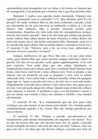 oportunidade para transgredir; em vez disso, a lei mostra ao homem que
ele transgredirá. A lei permite que o homem veja o que Deus já tinha visto.
       Romanos 7 explica essa questão muito claramente. Vejamos este
capítulo, começando com os versículos 7 e 8: “Que diremos, pois? É a lei
pecado? De modo nenhum! Mas eu não teria conhecido o pecado, senão
por intermédio da lei; pois não teria eu conhecido a cobiça, se a lei não
dissera: Não cobiçarás. Mas o pecado, tomando ocasião pelo
mandamento, despertou em mim toda sorte de concupiscência; porque,
sem lei, está morto o pecado”. Sem a lei, não sinto que cobiçar seja pecado,
muito embora haja cobiça dentro de mim. Portanto, a cobiça dentro em
mim está morta; isto é, não tenho consciência dela. Entretanto, após vir a
lei, decido não mais cobiçar. Mas eu ainda cobiço e o pecado se torna vivo.
O versículo 9 diz: “Outrora, sem a lei, eu vivia; mas, sobrevindo o
preceito, reviveu o pecado, e eu morri”.
       Amigos, lembrem-se de que Deus lhes deu a lei por uma única
razão; para mostrar-lhes que vocês mesmos sempre estiveram cheios de
pecado. Por não ver seu pecado, vocês agiam orgulhosamente. A lei veio
para expô-los. Você pode dizer que não cobiça. Entretanto, se
simplesmente tentar não cobiçar, qual será o resultado final? Quanto mais
tentar, mais fraco você ficará e mais cobiçoso será. Você se propõe a não
cobiçar, mas no momento em que se propuser a isso, você se achará
cobiçando tudo. Você cobiça hoje e cobiçará amanhã; cobiça em qualquer
lugar que vá. Agora o pecado está vivo, a lei está viva e você está morto.
Originalmente o pecado estava morto e você estava bem, mas agora que a
lei veio, você não pode deixar de cobiçar. Quanto mais tentar não cobiçar,
mais cobiçoso se tornará. O problema é que o ser do homem é carnal, e
por ser carnal, sua vontade é fraca, sua conduta é rebelde e seus desejos
são imundos.
      O versículo 10 diz: “E o mandamento que me fora para vida,
verifiquei que este mesmo se me tornou para morte”. Se o homem puder
verdadeiramente guardar a lei, viverá. Mas não consigo guardá-la; por
isso eu morro.
       O versículo 11 diz: “Porque o pecado, prevalecendo-se do
mandamento, pelo mesmo mandamento, me enganou e me matou”. Se a
lei não me tivesse dito que não deveria fazer isso ou aquilo, o pecado
ficaria tranqüilo em mim e não seria tão ativo em mim. Todavia, uma vez
que a lei veio e me disse que não deveria cobiçar, o pecado, por meio do
 