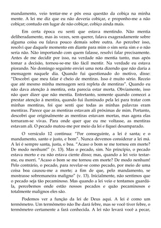 mandamento, veio tentar-me e pôs essa questão da cobiça na minha
mente. A lei me diz que eu não deveria cobiçar, e proponho-me a não
cobiçar; contudo em lugar de não cobiçar, cobiço ainda mais.
      Em certa época eu senti que estava mentindo. Não mentia
deliberadamente, mas às vezes, sem querer, falava exageradamente sobre
alguma coisa ou falava pouco demais sobre outra. Ao perceber isso,
resolvi que daquele momento em diante para mim o sim seria sim e o não
seria não. Não importando com quem falasse, resolvi falar precisamente.
Antes de me decidir por isso, na verdade não mentia tanto, mas após
tomar a decisão, tornou-se-me tão fácil mentir. Na verdade eu estava
piorando. No domingo seguinte enviei uma nota dizendo que não daria a
mensagem naquele dia. Quando fui questionado do motivo, disse:
“Descobri que meu falar é cheio de mentiras. Isso é muito sério. Receio
que até mesmo minha mensagem será repleta de mentiras”. Quando eu
não dava atenção à mentira, esta parecia estar morta. Obviamente, isso
não quer dizer que não mentia. Entretanto, somente quando comecei a
prestar atenção à mentira, quando fui iluminado pela lei para tratar com
minhas mentiras, foi que senti que todas as minhas palavras eram
mentiras. Parece que as mentiras estavam ali próximas de mim. Portanto,
descobri que originalmente as mentiras estavam mortas, mas agora elas
tornaram-se vivas. Para onde quer que eu me voltasse, as mentiras
estavam ali. O pecado matou-me por meio da lei e fiquei desamparado.
      O versículo 12 continua: “Por conseguinte, a lei é santa; e o
mandamento, santo e justo, e bom”. Nunca devemos considerar a lei má.
A lei é sempre santa, justa, e boa. “Acaso o bom se me tornou em morte?
De modo nenhum!” (v. 13). Mas o pecado, sim. No princípio, o pecado
estava morto e eu não estava ciente disso; mas, quando a lei veio testar-
me, eu morri. “Acaso o bom se me tornou em morte? De modo nenhum!
Pelo contrário, o pecado, para revelar-se como pecado, por meio de uma
coisa boa causou-me a morte; a fim de que, pelo mandamento, se
mostrasse sobremaneira maligno” (v. 13). Inicialmente, não sentimos que
o pecado seja tão pecaminoso. Mas quando a lei veio e tentamos guardá-
la, percebemos onde estão nossos pecados e quão pecaminosos e
totalmente malignos eles são.
     Podemos ver a função da lei de Deus aqui. A lei é como um
termômetro. Um termômetro não lhe dará febre, mas se você tiver febre, o
termômetro certamente a fará conhecida. A lei não levará você a pecar,
 
