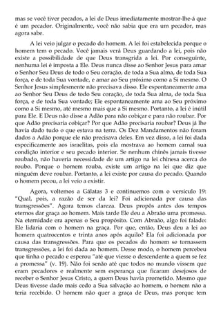 mas se você tiver pecados, a lei de Deus imediatamente mostrar-lhe-á que
é um pecador. Originalmente, você não sabia que era um pecador, mas
agora sabe.
      A lei veio julgar o pecado do homem. A lei foi estabelecida porque o
homem tem o pecado. Você jamais verá Deus guardando a lei, pois não
existe a possibilidade de que Deus transgrida a lei. Por conseguinte,
nenhuma lei é imposta a Ele. Deus nunca disse ao Senhor Jesus para amar
o Senhor Seu Deus de todo o Seu coração, de toda a Sua alma, de toda Sua
força, e de toda Sua vontade, e amar ao Seu próximo como a Si mesmo. O
Senhor Jesus simplesmente não precisava disso. Ele espontaneamente ama
ao Senhor Seu Deus de todo Seu coração, de toda Sua alma, de toda Sua
força, e de toda Sua vontade; Ele espontaneamente ama ao Seu próximo
como a Si mesmo, até mesmo mais que a Si mesmo. Portanto, a lei é inútil
para Ele. E Deus não disse a Adão para não cobiçar e para não roubar. Por
que Adão precisaria cobiçar? Por que Adão precisaria roubar? Deus já lhe
havia dado tudo o que estava na terra. Os Dez Mandamentos não foram
dados a Adão porque ele não precisava deles. Em vez disso, a lei foi dada
especificamente aos israelitas, pois ela mostrava ao homem carnal sua
condição interior e seu pecado interior. Se nenhum chinês jamais tivesse
roubado, não haveria necessidade de um artigo na lei chinesa acerca do
roubo. Porque o homem rouba, existe um artigo na lei que diz que
ninguém deve roubar. Portanto, a lei existe por causa do pecado. Quando
o homem pecou, a lei veio a existir.
      Agora, voltemos a Gálatas 3 e continuemos com o versículo 19:
“Qual, pois, a razão de ser da lei? Foi adicionada por causa das
transgressões”. Agora temos clareza. Deus propôs antes dos tempos
eternos dar graça ao homem. Mais tarde Ele deu a Abraão uma promessa.
Na eternidade era apenas o Seu propósito. Com Abraão, algo foi falado:
Ele lidaria com o homem na graça. Por que, então, Deus deu a lei ao
homem quatrocentos e trinta anos após aquilo? Ela foi adicionada por
causa das transgressões. Para que os pecados do homem se tornassem
transgressões, a lei foi dada ao homem. Desse modo, o homem percebeu
que tinha o pecado e esperou “até que viesse o descendente a quem se fez
a promessa” (v. 19). Não foi senão até que todos no mundo vissem que
eram pecadores e realmente sem esperança que ficaram desejosos de
receber o Senhor Jesus Cristo, a quem Deus havia prometido. Mesmo que
Deus tivesse dado mais cedo a Sua salvação ao homem, o homem não a
teria recebido. O homem não quer a graça de Deus, mas porque tem
 