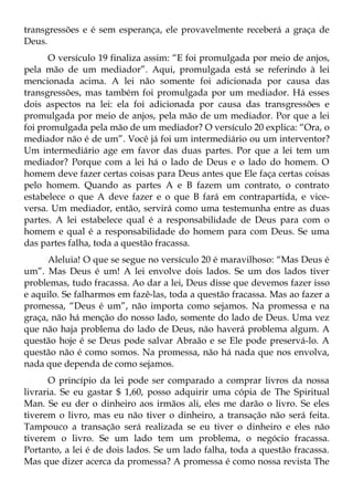 transgressões e é sem esperança, ele provavelmente receberá a graça de
Deus.
      O versículo 19 finaliza assim: “E foi promulgada por meio de anjos,
pela mão de um mediador”. Aqui, promulgada está se referindo à lei
mencionada acima. A lei não somente foi adicionada por causa das
transgressões, mas também foi promulgada por um mediador. Há esses
dois aspectos na lei: ela foi adicionada por causa das transgressões e
promulgada por meio de anjos, pela mão de um mediador. Por que a lei
foi promulgada pela mão de um mediador? O versículo 20 explica: “Ora, o
mediador não é de um”. Você já foi um intermediário ou um interventor?
Um intermediário age em favor das duas partes. Por que a lei tem um
mediador? Porque com a lei há o lado de Deus e o lado do homem. O
homem deve fazer certas coisas para Deus antes que Ele faça certas coisas
pelo homem. Quando as partes A e B fazem um contrato, o contrato
estabelece o que A deve fazer e o que B fará em contrapartida, e vice-
versa. Um mediador, então, servirá como uma testemunha entre as duas
partes. A lei estabelece qual é a responsabilidade de Deus para com o
homem e qual é a responsabilidade do homem para com Deus. Se uma
das partes falha, toda a questão fracassa.
      Aleluia! O que se segue no versículo 20 é maravilhoso: “Mas Deus é
um”. Mas Deus é um! A lei envolve dois lados. Se um dos lados tiver
problemas, tudo fracassa. Ao dar a lei, Deus disse que devemos fazer isso
e aquilo. Se falharmos em fazê-las, toda a questão fracassa. Mas ao fazer a
promessa, “Deus é um”, não importa como sejamos. Na promessa e na
graça, não há menção do nosso lado, somente do lado de Deus. Uma vez
que não haja problema do lado de Deus, não haverá problema algum. A
questão hoje é se Deus pode salvar Abraão e se Ele pode preservá-lo. A
questão não é como somos. Na promessa, não há nada que nos envolva,
nada que dependa de como sejamos.
      O princípio da lei pode ser comparado a comprar livros da nossa
livraria. Se eu gastar $ 1,60, posso adquirir uma cópia de The Spiritual
Man. Se eu der o dinheiro aos irmãos ali, eles me darão o livro. Se eles
tiverem o livro, mas eu não tiver o dinheiro, a transação não será feita.
Tampouco a transação será realizada se eu tiver o dinheiro e eles não
tiverem o livro. Se um lado tem um problema, o negócio fracassa.
Portanto, a lei é de dois lados. Se um lado falha, toda a questão fracassa.
Mas que dizer acerca da promessa? A promessa é como nossa revista The
 