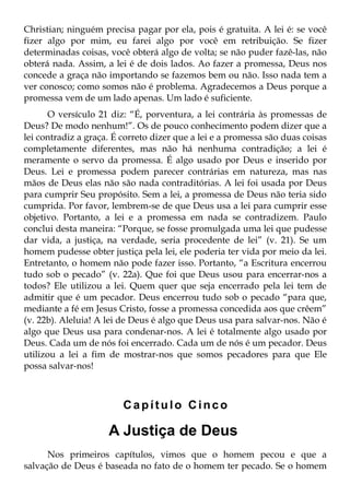 Christian; ninguém precisa pagar por ela, pois é gratuita. A lei é: se você
fizer algo por mim, eu farei algo por você em retribuição. Se fizer
determinadas coisas, você obterá algo de volta; se não puder fazê-las, não
obterá nada. Assim, a lei é de dois lados. Ao fazer a promessa, Deus nos
concede a graça não importando se fazemos bem ou não. Isso nada tem a
ver conosco; como somos não é problema. Agradecemos a Deus porque a
promessa vem de um lado apenas. Um lado é suficiente.
       O versículo 21 diz: “É, porventura, a lei contrária às promessas de
Deus? De modo nenhum!”. Os de pouco conhecimento podem dizer que a
lei contradiz a graça. É correto dizer que a lei e a promessa são duas coisas
completamente diferentes, mas não há nenhuma contradição; a lei é
meramente o servo da promessa. É algo usado por Deus e inserido por
Deus. Lei e promessa podem parecer contrárias em natureza, mas nas
mãos de Deus elas não são nada contraditórias. A lei foi usada por Deus
para cumprir Seu propósito. Sem a lei, a promessa de Deus não teria sido
cumprida. Por favor, lembrem-se de que Deus usa a lei para cumprir esse
objetivo. Portanto, a lei e a promessa em nada se contradizem. Paulo
conclui desta maneira: “Porque, se fosse promulgada uma lei que pudesse
dar vida, a justiça, na verdade, seria procedente de lei” (v. 21). Se um
homem pudesse obter justiça pela lei, ele poderia ter vida por meio da lei.
Entretanto, o homem não pode fazer isso. Portanto, “a Escritura encerrou
tudo sob o pecado” (v. 22a). Que foi que Deus usou para encerrar-nos a
todos? Ele utilizou a lei. Quem quer que seja encerrado pela lei tem de
admitir que é um pecador. Deus encerrou tudo sob o pecado “para que,
mediante a fé em Jesus Cristo, fosse a promessa concedida aos que crêem”
(v. 22b). Aleluia! A lei de Deus é algo que Deus usa para salvar-nos. Não é
algo que Deus usa para condenar-nos. A lei é totalmente algo usado por
Deus. Cada um de nós foi encerrado. Cada um de nós é um pecador. Deus
utilizou a lei a fim de mostrar-nos que somos pecadores para que Ele
possa salvar-nos!



                         Capítulo Cinco

                     A Justiça de Deus
      Nos primeiros capítulos, vimos que o homem pecou e que a
salvação de Deus é baseada no fato de o homem ter pecado. Se o homem
 
