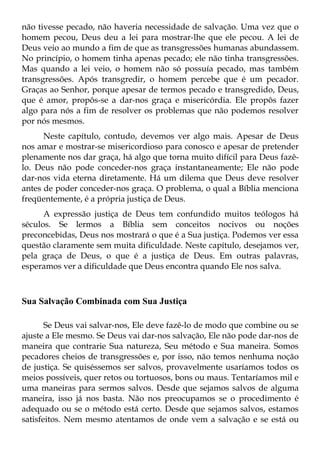 não tivesse pecado, não haveria necessidade de salvação. Uma vez que o
homem pecou, Deus deu a lei para mostrar-lhe que ele pecou. A lei de
Deus veio ao mundo a fim de que as transgressões humanas abundassem.
No princípio, o homem tinha apenas pecado; ele não tinha transgressões.
Mas quando a lei veio, o homem não só possuía pecado, mas também
transgressões. Após transgredir, o homem percebe que é um pecador.
Graças ao Senhor, porque apesar de termos pecado e transgredido, Deus,
que é amor, propôs-se a dar-nos graça e misericórdia. Ele propôs fazer
algo para nós a fim de resolver os problemas que não podemos resolver
por nós mesmos.
      Neste capítulo, contudo, devemos ver algo mais. Apesar de Deus
nos amar e mostrar-se misericordioso para conosco e apesar de pretender
plenamente nos dar graça, há algo que torna muito difícil para Deus fazê-
lo. Deus não pode conceder-nos graça instantaneamente; Ele não pode
dar-nos vida eterna diretamente. Há um dilema que Deus deve resolver
antes de poder conceder-nos graça. O problema, o qual a Bíblia menciona
freqüentemente, é a própria justiça de Deus.
      A expressão justiça de Deus tem confundido muitos teólogos há
séculos. Se lermos a Bíblia sem conceitos nocivos ou noções
preconcebidas, Deus nos mostrará o que é a Sua justiça. Podemos ver essa
questão claramente sem muita dificuldade. Neste capítulo, desejamos ver,
pela graça de Deus, o que é a justiça de Deus. Em outras palavras,
esperamos ver a dificuldade que Deus encontra quando Ele nos salva.



Sua Salvação Combinada com Sua Justiça

       Se Deus vai salvar-nos, Ele deve fazê-lo de modo que combine ou se
ajuste a Ele mesmo. Se Deus vai dar-nos salvação, Ele não pode dar-nos de
maneira que contrarie Sua natureza, Seu método e Sua maneira. Somos
pecadores cheios de transgressões e, por isso, não temos nenhuma noção
de justiça. Se quiséssemos ser salvos, provavelmente usaríamos todos os
meios possíveis, quer retos ou tortuosos, bons ou maus. Tentaríamos mil e
uma maneiras para sermos salvos. Desde que sejamos salvos de alguma
maneira, isso já nos basta. Não nos preocupamos se o procedimento é
adequado ou se o método está certo. Desde que sejamos salvos, estamos
satisfeitos. Nem mesmo atentamos de onde vem a salvação e se está ou
 