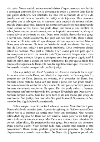 não certa. Nesse sentido somos como ladrões. O que preocupa um ladrão
é conseguir dinheiro. Ele não se preocupa de onde o dinheiro vem. Desde
que ganhe dinheiro, fica satisfeito. Ele não tem o conceito do certo e do
errado; ele não tem o conceito de justiça e de injustiça. Mas devemos
perceber que a salvação não é somente uma questão de sermos salvos,
mas de Deus salvar-nos. Embora desejemos ser satisfeitos não importando
como somos salvos, Deus não pode dizer que tudo o que implica na
salvação se resume em salvar-nos, sem se importar se a maneira pela qual
somos salvos está correta ou não. Deus, sem dúvida, deseja dar-nos graça
e salvar-nos. Indubitavelmente, Ele quer dar-nos Sua vida. Deus é cheio
de amor, e Ele está mais do que desejoso de que sejamos salvos. Mas se
Deus vem salvar-nos, Ele tem de fazê-lo de modo excelente. Por isso, o
fato de Deus nos salvar é um grande problema. Deus realmente deseja
salvar os homens. Mas qual o método a ser usado por Ele para que o
homem possa ser salvo da maneira justa? Que método há que seja o mais
racional? Que método há que se compare com Sua própria dignidade? É
fácil ser salvo, mas é difícil ser salvo justamente. Eis por que a Bíblia fala
muito sobre a justiça de Deus. Ela nos diz repetidamente que Deus salva o
homem de maneira compatível com Sua justiça.
     Que é a justiça de Deus? A justiça de Deus é o modo de Deus agir.
Amor é a natureza de Deus, santidade é a disposição de Deus e glória é o
próprio ser de Deus. Justiça, no entanto, é o proceder de Deus, Sua
maneira e Seu método. Uma vez que Deus é justo, Ele não pode amar o
homem meramente conforme o Seu amor. Ele não pode conceder graça ao
homem meramente conforme Ele quer. Ele não pode salvar o homem
meramente conforme o desejo do Seu coração. É verdade que Deus salva o
homem porque o ama. Mas Ele deve fazê-lo de um modo que esteja de
acordo com Sua justiça, Seu proceder, Seu padrão moral, Sua maneira, Seu
método, Sua dignidade e Sua majestade.
      Sabemos que para Deus é fácil salvar o homem. Mas não é fácil para
Deus salvá-lo de maneira justa. Apenas imagine quão fácil seria para Deus
salvar-nos se a questão da justiça não fosse um problema. Não haveria
dificuldade alguma. Se Deus não nos amasse, nada poderia ser feito por
nós e tudo seria sem esperança. Mas Deus nos amou e teve misericórdia
de nós. Além disso, Ele pretende dar-nos graça. Se a justiça não contasse,
Deus poderia dizer: “Você pecou? tudo bem, apenas não cometa o erro
novamente”. Deus, assim, poderia ignorar nossos pecados. Ele poderia
dispensar-nos e mandar-nos embora. Se Deus não julgasse o pecado do
 