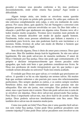pecador e tratasse seus pecados conforme a lei, mas perdoasse
descuidadamente, onde então estaria Sua justiça? Aqui reside a
dificuldade.
      Algum tempo atrás, um irmão se envolveu numa questão
complicada e foi posto na prisão pelo governo. Eu sabia que, embora ele
não estivesse completamente sem culpa, o erro era realmente de outra
pessoa. Por causa disso, quis ajudá-lo. Fui até Nanquim e conversei com
algumas pessoas que estavam envolvidas no caso. Eu lhes falei sobre a
situação e pedi-lhes que ajudassem em alguma coisa. Éramos nove ali e
todos éramos muito ocupados. Tivemos nove reuniões num período de
onze dias, tentando descobrir um modo de ajudar aquele homem.
Finalmente, todas essas pessoas admitiram que tinham a maneira e a
autoridade para livrá-lo, mas não poderiam fazê-lo sem incriminar a si
mesmos. Então, tivemos de achar um modo de libertar o homem que
fosse, ao mesmo tempo, legal.
      Sem dúvida alguma, Deus é cheio de amor para conosco. Deus quer
salvar-nos. Mas Ele também deseja fazê-lo legalmente. Se não nos salvar
legalmente, Ele não pode salvar-nos de maneira nenhuma. O amor de
Deus é limitado por Sua justiça. Deus não pode agir contrariamente a Si
próprio e declarar irresponsavelmente que nossos pecados estão
apagados, que tudo está bem e que podemos considerar-nos livres. Se
Deus nos perdoasse de modo irresponsável, que lei, que justiça e que
verdade seriam deixadas no universo? Tudo isso estaria acabado.
       É verdade que Deus nos quer salvar, e é verdade que precisamos ser
salvos. A questão é se há ou não injustiça em sermos salvos. Há muitos
hoje que aceitam subornos e são parciais por causa dos relacionamentos
particulares. Eles sempre ajudam os outros, e os outros sempre recebem
benefícios deles; mas todos concordamos que essas pessoas não são
adequadas. Elas não são justas, mas corruptas. Elas podem ter muito
amor, mas o que fazem não é correto. Deus não pode salvar-nos à custa de
se envolver em injustiça. Deus deve salvar-nos preservando Sua justiça.
Para Deus é importante salvar-nos, mas deve fazê-lo de acordo com Sua
justiça. Deus poderia salvar-nos imediatamente com Seu amor. Mas
também deve salvar-nos de maneira muito justa.
     Como isso pode ser feito? Para Deus não é uma questão fácil salvar-
nos sem violar Sua justiça. Como pode Deus justificar pecadores sem
cometer injustiça? Como pode Deus salvar pecadores sem envolver-se em
 