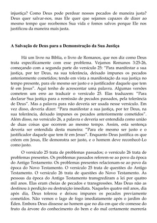 injustiça? Como Deus pode perdoar nossos pecados de maneira justa?
Deus quer salvar-nos, mas Ele quer que sejamos capazes de dizer ao
mesmo tempo que recebemos Sua vida e fomos salvos porque Ele nos
justificou da maneira mais justa.



A Salvação de Deus para a Demonstração da Sua Justiça

       Há um livro na Bíblia, o livro de Romanos, que nos diz como Deus
trata especificamente com esse problema. Vejamos Romanos 3:25-26,
começando com a segunda parte do versículo 25: “Para manifestar a sua
justiça, por ter Deus, na sua tolerância, deixado impunes os pecados
anteriormente cometidos; tendo em vista a manifestação da sua justiça no
tempo presente, para ele mesmo ser justo e o justificador daquele que tem
fé em Jesus”. Aqui tenho de acrescentar uma palavra. Algumas versões
cometem um erro ao traduzir o versículo 25. Elas traduzem: “Para
declarar Sua justiça para a remissão de pecados passados, pela tolerância
de Deus”. Mas a palavra para não deveria ser usada nesse versículo. Em
vez disso, deveria dizer: “Para manifestar a sua justiça, por ter Deus, na
sua tolerância, deixado impunes os pecados anteriormente cometidos”.
Além disso, no versículo 26, a palavra e deveria ser entendida como união
de duas coisas que ocorrem ao mesmo tempo. Assim, esta sentença
deveria ser entendida desta maneira: “Para ele mesmo ser justo e o
justificador daquele que tem fé em Jesus”. Enquanto Deus justifica os que
crêem em Jesus, Ele demonstra ser justo, e o homem deve reconhecê-Lo
como justo.
      O versículo 25 trata de problemas passados; o versículo 26 trata de
problemas presentes. Os problemas passados referem-se ao povo da época
do Antigo Testamento. Os problemas presentes relacionam-se ao povo da
época do Novo Testamento. O versículo 25 trata de questões do Antigo
Testamento. O versículo 26 trata de questões do Novo Testamento. As
pessoas da época do Antigo Testamento transgrediram a lei por quatro
mil anos. Elas eram cheias de pecados e transgressões. Mas Deus não as
destinou à perdição ou destruição imediata. Naqueles quatro mil anos, dia
após dia, Deus tolerou e deixou impunes os pecados previamente
cometidos. Não vemos o lago de fogo imediatamente após o jardim do
Éden. Embora Deus dissesse ao homem que no dia em que ele comesse do
fruto da árvore do conhecimento do bem e do mal certamente morreria
 