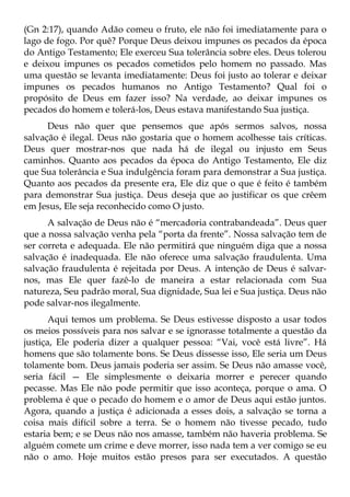 (Gn 2:17), quando Adão comeu o fruto, ele não foi imediatamente para o
lago de fogo. Por quê? Porque Deus deixou impunes os pecados da época
do Antigo Testamento; Ele exerceu Sua tolerância sobre eles. Deus tolerou
e deixou impunes os pecados cometidos pelo homem no passado. Mas
uma questão se levanta imediatamente: Deus foi justo ao tolerar e deixar
impunes os pecados humanos no Antigo Testamento? Qual foi o
propósito de Deus em fazer isso? Na verdade, ao deixar impunes os
pecados do homem e tolerá-los, Deus estava manifestando Sua justiça.
      Deus não quer que pensemos que após sermos salvos, nossa
salvação é ilegal. Deus não gostaria que o homem acolhesse tais críticas.
Deus quer mostrar-nos que nada há de ilegal ou injusto em Seus
caminhos. Quanto aos pecados da época do Antigo Testamento, Ele diz
que Sua tolerância e Sua indulgência foram para demonstrar a Sua justiça.
Quanto aos pecados da presente era, Ele diz que o que é feito é também
para demonstrar Sua justiça. Deus deseja que ao justificar os que crêem
em Jesus, Ele seja reconhecido como O justo.
      A salvação de Deus não é “mercadoria contrabandeada”. Deus quer
que a nossa salvação venha pela “porta da frente”. Nossa salvação tem de
ser correta e adequada. Ele não permitirá que ninguém diga que a nossa
salvação é inadequada. Ele não oferece uma salvação fraudulenta. Uma
salvação fraudulenta é rejeitada por Deus. A intenção de Deus é salvar-
nos, mas Ele quer fazê-lo de maneira a estar relacionada com Sua
natureza, Seu padrão moral, Sua dignidade, Sua lei e Sua justiça. Deus não
pode salvar-nos ilegalmente.
       Aqui temos um problema. Se Deus estivesse disposto a usar todos
os meios possíveis para nos salvar e se ignorasse totalmente a questão da
justiça, Ele poderia dizer a qualquer pessoa: “Vai, você está livre”. Há
homens que são tolamente bons. Se Deus dissesse isso, Ele seria um Deus
tolamente bom. Deus jamais poderia ser assim. Se Deus não amasse você,
seria fácil — Ele simplesmente o deixaria morrer e perecer quando
pecasse. Mas Ele não pode permitir que isso aconteça, porque o ama. O
problema é que o pecado do homem e o amor de Deus aqui estão juntos.
Agora, quando a justiça é adicionada a esses dois, a salvação se torna a
coisa mais difícil sobre a terra. Se o homem não tivesse pecado, tudo
estaria bem; e se Deus não nos amasse, também não haveria problema. Se
alguém comete um crime e deve morrer, isso nada tem a ver comigo se eu
não o amo. Hoje muitos estão presos para ser executados. A questão
 