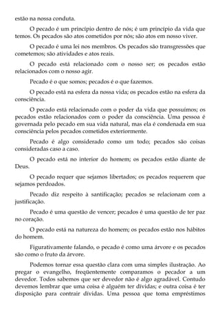 estão na nossa conduta.
     O pecado é um princípio dentro de nós; é um princípio da vida que
temos. Os pecados são atos cometidos por nós; são atos em nosso viver.
     O pecado é uma lei nos membros. Os pecados são transgressões que
cometemos; são atividades e atos reais.
      O pecado está relacionado com o nosso ser; os pecados estão
relacionados com o nosso agir.
        Pecado é o que somos; pecados é o que fazemos.
     O pecado está na esfera da nossa vida; os pecados estão na esfera da
consciência.
     O pecado está relacionado com o poder da vida que possuímos; os
pecados estão relacionados com o poder da consciência. Uma pessoa é
governada pelo pecado em sua vida natural, mas ela é condenada em sua
consciência pelos pecados cometidos exteriormente.
     Pecado é algo considerado como um todo; pecados são coisas
consideradas caso a caso.
        O pecado está no interior do homem; os pecados estão diante de
Deus.
     O pecado requer que sejamos libertados; os pecados requerem que
sejamos perdoados.
       Pecado diz respeito à santificação; pecados se relacionam com a
justificação.
      Pecado é uma questão de vencer; pecados é uma questão de ter paz
no coração.
     O pecado está na natureza do homem; os pecados estão nos hábitos
do homem.
      Figurativamente falando, o pecado é como uma árvore e os pecados
são como o fruto da árvore.
     Podemos tornar essa questão clara com uma simples ilustração. Ao
pregar o evangelho, freqüentemente comparamos o pecador a um
devedor. Todos sabemos que ser devedor não é algo agradável. Contudo
devemos lembrar que uma coisa é alguém ter dívidas; e outra coisa é ter
disposição para contrair dívidas. Uma pessoa que toma empréstimos
 