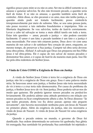significa pouco para mim se eu não os amo. Ser-me-ia difícil somente se os
amasse e quisesse salvá-los. Se eles não tivessem pecado, a questão seria
fácil de tratar. E se não os amasse, a questão também seria fácil de
controlar. Além disso, se eles pecaram e os amo, mas não tenho justiça, a
questão ainda pode ser tratada facilmente; posso controlá-la
irresponsavelmente por meio de suborno. Mas, se sou uma pessoa justa,
não posso recorrer a tais métodos fraudulentos e impróprios. Não os
libertaria ilegalmente. Se vou salvá-los, tenho de fazê-lo corretamente.
Levar a cabo tal salvação se torna a mais difícil tarefa em toda a terra.
Estas três questões — amor, pecado e justiça — não podem coexistir
facilmente. O amor é um fato; o pecado também é um fato e a justiça é
uma necessidade. Por esses três estarem juntos, Deus deve vir com uma
maneira de nos salvar e de satisfazer Seu coração de amor, enquanto, ao
mesmo tempo, de preservar a Sua justiça. Cumprir tal obra seria deveras
uma obra-prima. Aleluia! A salvação que Deus nos preparou em Seu Filho
Jesus é tal obra-prima. Ele é capaz de nos salvar de nossos pecados e
demonstrar Seu amor, e é capaz de fazê-lo da maneira mais justa. Isso Ele
faz pela obra redentora do Senhor Jesus.



A Vinda de Cristo COMO a Exigência de Deus em Justiça

       A vinda do Senhor Jesus Cristo à terra foi a exigência de Deus em
justiça; não foi a exigência de Deus em graça. Essa é uma palavra muito
séria. Se houvesse amor sem justiça, o Senhor Jesus não teria necessidade
de vir à terra e a cruz teria sido desnecessária. Por causa do problema da
justiça, o Senhor Jesus teve de vir. Sem justiça, Deus poderia salvar-nos do
modo que quisesse. Ele poderia ignorar nossos pecados ou perdoá-los
levianamente. Ele poderia adotar uma atitude permissiva em relação aos
nossos pecados ou ficar completamente alheio a eles. Se Deus dissesse: “Já
que todos pecaram, desta vez Eu deixo passar; apenas não pequem
novamente”, não haveria necessidade nenhuma para um Jesus de Nazaré
no primeiro plano. Além da exigência da justiça, não era necessária a
vinda de Jesus de Nazaré. A vinda de Jesus de Nazaré foi uma exigência
da justiça.
      Quando o pecado entrou no mundo, o governo de Deus foi
danificado. Sua ordem determinada no universo foi quebrada; Sua glória
foi esmagada; Sua santidade foi profanada; Sua autoridade foi rejeitada e
 