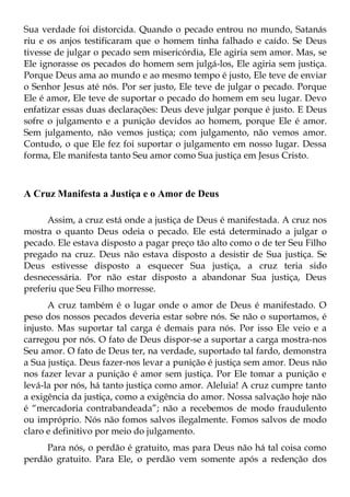 Sua verdade foi distorcida. Quando o pecado entrou no mundo, Satanás
riu e os anjos testificaram que o homem tinha falhado e caído. Se Deus
tivesse de julgar o pecado sem misericórdia, Ele agiria sem amor. Mas, se
Ele ignorasse os pecados do homem sem julgá-los, Ele agiria sem justiça.
Porque Deus ama ao mundo e ao mesmo tempo é justo, Ele teve de enviar
o Senhor Jesus até nós. Por ser justo, Ele teve de julgar o pecado. Porque
Ele é amor, Ele teve de suportar o pecado do homem em seu lugar. Devo
enfatizar essas duas declarações: Deus deve julgar porque é justo. E Deus
sofre o julgamento e a punição devidos ao homem, porque Ele é amor.
Sem julgamento, não vemos justiça; com julgamento, não vemos amor.
Contudo, o que Ele fez foi suportar o julgamento em nosso lugar. Dessa
forma, Ele manifesta tanto Seu amor como Sua justiça em Jesus Cristo.



A Cruz Manifesta a Justiça e o Amor de Deus

      Assim, a cruz está onde a justiça de Deus é manifestada. A cruz nos
mostra o quanto Deus odeia o pecado. Ele está determinado a julgar o
pecado. Ele estava disposto a pagar preço tão alto como o de ter Seu Filho
pregado na cruz. Deus não estava disposto a desistir de Sua justiça. Se
Deus estivesse disposto a esquecer Sua justiça, a cruz teria sido
desnecessária. Por não estar disposto a abandonar Sua justiça, Deus
preferiu que Seu Filho morresse.
      A cruz também é o lugar onde o amor de Deus é manifestado. O
peso dos nossos pecados deveria estar sobre nós. Se não o suportamos, é
injusto. Mas suportar tal carga é demais para nós. Por isso Ele veio e a
carregou por nós. O fato de Deus dispor-se a suportar a carga mostra-nos
Seu amor. O fato de Deus ter, na verdade, suportado tal fardo, demonstra
a Sua justiça. Deus fazer-nos levar a punição é justiça sem amor. Deus não
nos fazer levar a punição é amor sem justiça. Por Ele tomar a punição e
levá-la por nós, há tanto justiça como amor. Aleluia! A cruz cumpre tanto
a exigência da justiça, como a exigência do amor. Nossa salvação hoje não
é “mercadoria contrabandeada”; não a recebemos de modo fraudulento
ou impróprio. Nós não fomos salvos ilegalmente. Fomos salvos de modo
claro e definitivo por meio do julgamento.
     Para nós, o perdão é gratuito, mas para Deus não há tal coisa como
perdão gratuito. Para Ele, o perdão vem somente após a redenção dos
 