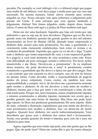 pecados. Por exemplo, se você infringir a lei, e o tribunal exigir que pague
uma multa de mil dólares, você deve pagar a multa para que seu caso seja
encerrado. Da mesma maneira, fomos salvos somente após sermos
julgados na cruz. Nossa salvação vem após sofrermos o julgamento pelo
pecado em Cristo. É uma salvação que vem apenas mediante o
julgamento. Aleluia! Nós fomos julgados; então, depois disso, fomos
salvos. O amor de Deus está aqui e a justiça de Deus também está aqui.
      Deixe-me dar uma ilustração. Suponha que haja um irmão que seja
milionário e que eu seja um de seus devedores. Digamos que eu lhe deva
grande soma em dinheiro, quantia tão grande quanto os dez mil talentos
mencionados no livro de Mateus (18:24). Quando tomei emprestado o
dinheiro dele, assinei uma nota promissória. Na nota, a quantidade e o
vencimento estão claramente estabelecidos, bem como os termos e as
condições da penalidade. Suponha que agora eu vá até ele e diga: “Gastei
todo o dinheiro que tomei emprestado de você, e é-me impossível ganhá-
lo e pagá-lo a você num momento de crise econômica como este. Estou
com dificuldade até para conseguir comida e sobreviver. Por favor, tenha
misericórdia e me libere. Devolva-me a promissória”. Se eu implorar
dessa maneira, ele pode devolver-me a nota? A promissória contém
exatamente a quantidade que lhe devo e a época em que devo pagar. Esse
é um contrato que não somente eu devo cumprir, mas ele tem de honrar
da mesma forma. Como devedor, tenho a responsabilidade de pagá-lo
dentro do prazo estipulado. Como credor, ele também tem uma
responsabilidade a cumprir, isto é, de devolver-me a promissória somente
após receber o dinheiro. Se ele me devolver a nota antes de receber o
dinheiro, mesmo que o faça por amor e em consideração a mim, ele não
está sendo justo. Porque nós, seres humanos, somos simplesmente injustos
e estamos acostumados a atitudes injustas, raramente nos ocorre que o
perdão gratuito seja uma forma de injustiça. Mas Deus não pode fazer
algo injusto. Se Deus nos perdoasse gratuitamente, Ele seria injusto. Além
do mais, voltando à ilustração, suponhamos que esse irmão me devolva a
nota promissória sem receber o dinheiro. Isso vai afetar-me de modo
negativo. Quando tiver dinheiro, irei usá-lo indiscriminadamente. Terei
descoberto que posso usar o dinheiro dos outros fácil e levianamente.
Assim, esse perdão gratuito do irmão é injustiça para com ele e uma má
influência para mim.
     Agora, suponha que esse irmão seja justo, mas não queira que eu lhe
pague. Que ele pode fazer? Deixe-me contar-lhe o que fiz numa situação
 