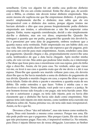 semelhante. Certa vez alguém foi até minha casa pedir-me dinheiro
emprestado. Ele era um cristão nominal. Então lhe disse que, de acordo
com a Bíblia, os cristãos não devem tomar dinheiro emprestado. Mas
assim mesmo ele suplicou-me que lhe emprestasse dinheiro. A princípio,
resolvi simplesmente dar-lhe o dinheiro; mas sabia que ele era
irresponsável com o dinheiro dos outros, porque alguns irmãos me
haviam alertado e dito que essa pessoa freqüentemente pedia dinheiro
emprestado aos irmãos, e advertiram-me a não lhe emprestar coisa
alguma. Então, numa segunda consideração, decidi a não simplesmente
dar-lhe o dinheiro, mas em vez disso, emprestar-lhe. Quando lhe
entreguei a quantia que me pediu, perguntei-lhe quando iria devolvê-la.
Eu o pressionei por uma data de pagamento, embora soubesse que a
quantia nunca seria restituída. Pedir emprestado era um hábito dele; era
sua vida. Mas não podia dizer-lhe que não esperava que ele pagasse, pois
isso seria um convite para mais empréstimos. Assim, estabeleci uma data
de pagamento. Quando chegou o dia, propositadamente escrevi-lhe uma
carta, lembrando-o de que a data havia chegado. Após receber minha
carta, ele veio ver-me. Mas antes que pudesse falar muito, eu o interrompi
e lhe disse que fosse para casa e encontrasse com sua esposa, pois ela tinha
algo a dizer-lhe. Assim, ele foi para casa. Na verdade, antes que viesse
ver-me, eu levei à sua casa a quantia exata que ele me devia e a dei à sua
esposa. Disse-lhe que quando seu marido voltasse para casa, ela deveria
dizer-lhe que eu lhe havia mandado a soma do dinheiro do pagamento de
sua dívida. Quando o marido chegou em casa, a esposa lhe disse o que eu
havia falado. Então ele abriu o pacote e encontrou a quantia exata de seu
débito. Ele então entendeu o que fazer. Voltou à minha casa e me
devolveu o dinheiro. Nesta atitude, você pode ver o amor e a justiça. Se
este homem tivesse sido forçado a me pagar, não teria havido amor. Mas
se não o autorizasse a pagar, eu teria sido injusto, pois eu havia dito
claramente que o dinheiro lhe havia sido dado como empréstimo. Não
apenas teria sido injusto em mim mesmo, como também teria exercido má
influência sobre ele. Numa próxima vez, ele teria sido mais irresponsável.
Assim, eu fiz o que fiz.
     Devemos a Deus “dez mil talentos”, mas não temos como restituí-lo.
Agora, Deus está fazendo a mesma coisa conosco. Porque nos ama, Ele
não pode pedir-nos que o paguemos. Mas porque é justo, Ele não nos dirá
que não precisamos pagar. Para nós, é impossível restituí-Lo. No entanto,
para Deus é injusto liberar-nos de nossa obrigação. Louvamos ao Senhor
 