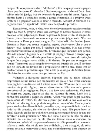 porque Ele veio para nos dar o “dinheiro” a fim de que possamos pagar-
Lhe o que devemos. O cobrador é Deus e o pagador também é Deus. Sem
cobrar, não há justiça; mas se tivermos de pagar, não há amor. Agora, o
próprio Deus é o cobrador; assim, a justiça é mantida. E o próprio Deus
também é o pagador; assim, o amor é mantido. Aleluia! O cobrador é o
pagador. Esse é o significado bíblico da redenção dos pecados.
      Dessa forma, Jesus, o Nazareno, veio e levou nossos pecados em Seu
corpo na cruz. O próprio Deus veio carregar os nossos pecados. Nossos
pecados foram julgados por Deus na pessoa de Jesus Cristo. O sangue do
Senhor Jesus derramado na cruz é a prova desse julgamento. Nós nos
achegamos a Deus por esse sangue. Por intermédio do Senhor Jesus,
dizemos a Deus que fomos julgados. Agora, devolvemos-Lhe o que o
Senhor Jesus pagou por nós. É verdade que pecamos. Mas não somos
irresponsáveis; houve o julgamento. É verdade que tínhamos um débito.
Mas não estamos fugindo dele; o débito já foi pago. Temos o sangue, que
significa a salvação realizada pelo Senhor Jesus, como prova de quitação
de que Deus pagou nosso débito a Si Mesmo. Eis por que o sangue no
Antigo Testamento era aspergido sete vezes no interior do véu. É por isso
que ele tinha de ser levado até o propiciatório sobre a arca. Deus tem de
perdoar todos os pecadores que vêm a Ele pelo sangue do Senhor Jesus.
Não há outra maneira de sermos perdoados por Ele.
      Voltemos à ilustração anterior. Suponha que eu tenha tomado
emprestado de um irmão dez mil talentos de prata e não tenha dinheiro
para pagá-lo. Um dia, ele vai à minha casa e diz: “Você me deve dez mil
talentos de prata. Agora, precisa devolver-me. Não sou uma pessoa
irresponsável ou negligente. Tudo o que faço, faço seriamente. Você tem
de pagar-me. Agora, aqui estão dez mil talentos de prata. Leve isso à
minha casa amanhã e pague seu débito. Assim, você pode pegar sua nota
promissória de volta”. Eu deveria esperar que indo à sua casa com o
dinheiro no dia seguinte, poderia resgatar a promissória. Mas suponha
que após devolver-lhe o dinheiro, ele diga que, porque o dinheiro me fora
dado no dia anterior, ele não me devolverá a nota. Ele pode fazer tal
coisa? Quando eu lhe der o dinheiro, será que ele tem o direito de não me
devolver a nota promissória? Não. Ele tinha o direito de não me dar o
dinheiro no dia anterior. Se ele não me tivesse dado o dinheiro, no
máximo, eu poderia dizer que ele não me ama. Não posso dizer nem uma
palavra a mais. Mas se ele me deu o dinheiro, e eu o paguei, ele seria
injusto se ainda mantivesse a nota; não é simplesmente uma questão de
 