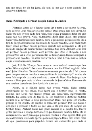 não me amar. Se ele for justo, ele tem de me dar a nota quando lhe
devolvo o dinheiro.



Deus é Obrigado a Perdoar-nos por Causa da Justiça

      Portanto, antes de o Senhor Jesus vir à terra e ser morto na cruz,
seria correto Deus recusar-se a nos salvar. Deus podia não nos salvar. Se
Deus não nos tivesse dado Seu Filho, tudo o que podíamos dizer era que
Deus não nos amava. Nada poderíamos dizer além disso. Mas porque
Deus verdadeiramente nos deu Seu Filho e pôs nossos pecados sobre Ele a
fim de que pudéssemos ser redimidos de nossos pecados, Deus nada pode
fazer senão perdoar nossos pecados quando nos achegamos a Ele por
meio do sangue do Senhor Jesus e mediante Sua obra. Aleluia! Deus tem
de perdoar nossos pecados! Você percebe que Deus é obrigado a nos
perdoar? Se vai a Deus por intermédio de Jesus Cristo, Deus é obrigado a
perdoar seus pecados. Foi amor que levou Seu Filho à cruz, mas foi justiça
o que levou Deus a nos perdoar.
      João 3:16 diz: “Porque Deus amou ao mundo de tal maneira que deu
o Seu Filho unigênito”. Por amor, Deus nos deu Seu Filho Unigênito. Mas
em 1 João 1:9 é dito: “Se confessarmos os nossos pecados, ele é fiel e justo
para nos perdoar os pecados e nos purificar de toda injustiça”. A obra da
cruz foi cumprida para nós mediante o amor de Deus. Mas hoje quando
vamos a Deus por meio da obra consumada de Jesus Cristo, Deus tem de
nos perdoar baseado em Sua fidelidade e justiça.
      Assim, se o Senhor Jesus não tivesse vindo, Deus estaria
desobrigado de nos salvar. Mas agora que o Senhor Jesus foi morto,
mesmo que Deus não tivesse prazer em salvar-nos, rigorosamente
falando, Ele ainda teria de fazê-lo. Se Ele recebesse o dinheiro poderia
recusar-se a devolver a nota promissória? Deus não pode ser injusto,
porque se for injusto, Ele próprio se torna um pecador. Por isso, Deus é
obrigado a perdoar a todos os que vêm a Ele por meio do sangue do
Senhor Jesus. Aleluia! Deus não pode recusar-se a perdoá-los. Quero
gritar que isso é o evangelho! Uma vez que Deus nos deu Seu Filho, Ele se
comprometeu. Você pensa que podemos restituir a Deus agora? Hoje, por
meio do Senhor Jesus, não apenas podemos pagar a Deus, mas temos mais
do que precisamos para pagá-Lo. Temos um excedente; pois onde o
 
