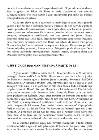 pecado é abundante, a graça é superabundante. O pecado é abundante.
Mas a graça no Filho de Deus é mais abundante, até mesmo
superabundante. Por essa razão é que unicamente por meio do Senhor
Jesus podemos ser salvos.
      Cada um deve admitir que não há nada injusto com Deus quando
vamos a Ele por meio do Senhor Jesus e quando Ele nos dá vida e perdoa
nossos pecados. O nosso coração nunca pode dizer que Deus, ao perdoar
nossos pecados, salvou-nos ilicitamente quando deixou impunes nossos
pecados, tolerando e justificando aos que crêem em Jesus. Nunca
podemos dizer que Deus lidou irresponsavelmente com nossos pecados.
Pelo contrário, devemos dizer que Deus nos salvou do modo mais justo.
Nossa salvação é uma salvação adequada e íntegra. Os nossos pecados
foram julgados; portanto, fomos salvos. Ninguém pode dizer que Deus
nos salvou adotando procedimentos injustos. Antes, devemos dizer que
Deus nos salvou pelos mais justos procedimentos.



A JUSTIÇA DE Deus MANIFESTADA À PARTE Da LEI

      Agora vamos voltar a Romanos 3. Os versículos 19 a 26 são uma
passagem bastante difícil na Bíblia. Mas após termos visto sobre a justiça
de Deus e a justiça que o Senhor Jesus cumpriu, Romanos 3:19-26 é
maravilhoso. O versículo 19 diz: “Ora, sabemos que tudo o que a lei diz,
aos que vivem na lei o diz, para que se cale toda boca, e todo o mundo seja
culpável perante Deus”. Por que Deus deu a lei ao homem? Ela foi dada
para que o homem nada tivesse a dizer diante de Deus, para que toda
boca pudesse ser fechada. Deus quer mostrar ao homem que todos são
pecadores e que todos pecaram. Não há um que seja bom. O versículo 20
diz: “Visto que ninguém será justificado diante dele por obras da lei, em
razão de que pela lei vem o pleno conhecimento do pecado”. O propósito
final e máximo da lei de Deus foi mostrar ao homem que ele é um
pecador. O propósito da lei não foi para que o homem fosse salvo por
meio dela. A lei tem um tom totalmente condenatório. A lei diz que o
homem deveria ser condenado, deveria morrer e deveria perecer.
      Se a questão parasse aqui, não haveria evangelho e tudo estaria
terminado. Mas a questão não pára aqui. O homem não pode viver pela
lei, mas Deus tem outros meios. Se você não puder devolver o dinheiro,
 