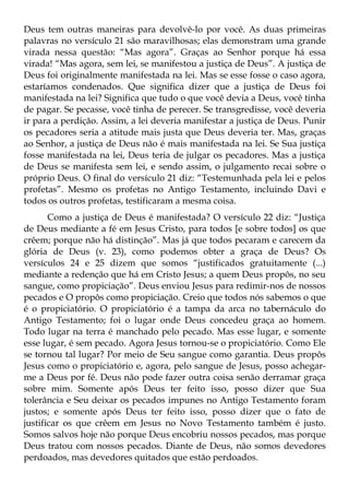 Deus tem outras maneiras para devolvê-lo por você. As duas primeiras
palavras no versículo 21 são maravilhosas; elas demonstram uma grande
virada nessa questão: “Mas agora”. Graças ao Senhor porque há essa
virada! “Mas agora, sem lei, se manifestou a justiça de Deus”. A justiça de
Deus foi originalmente manifestada na lei. Mas se esse fosse o caso agora,
estaríamos condenados. Que significa dizer que a justiça de Deus foi
manifestada na lei? Significa que tudo o que você devia a Deus, você tinha
de pagar. Se pecasse, você tinha de perecer. Se transgredisse, você deveria
ir para a perdição. Assim, a lei deveria manifestar a justiça de Deus. Punir
os pecadores seria a atitude mais justa que Deus deveria ter. Mas, graças
ao Senhor, a justiça de Deus não é mais manifestada na lei. Se Sua justiça
fosse manifestada na lei, Deus teria de julgar os pecadores. Mas a justiça
de Deus se manifesta sem lei, e sendo assim, o julgamento recai sobre o
próprio Deus. O final do versículo 21 diz: “Testemunhada pela lei e pelos
profetas”. Mesmo os profetas no Antigo Testamento, incluindo Davi e
todos os outros profetas, testificaram a mesma coisa.
       Como a justiça de Deus é manifestada? O versículo 22 diz: “Justiça
de Deus mediante a fé em Jesus Cristo, para todos [e sobre todos] os que
crêem; porque não há distinção”. Mas já que todos pecaram e carecem da
glória de Deus (v. 23), como podemos obter a graça de Deus? Os
versículos 24 e 25 dizem que somos “justificados gratuitamente (...)
mediante a redenção que há em Cristo Jesus; a quem Deus propôs, no seu
sangue, como propiciação”. Deus enviou Jesus para redimir-nos de nossos
pecados e O propôs como propiciação. Creio que todos nós sabemos o que
é o propiciatório. O propiciatório é a tampa da arca no tabernáculo do
Antigo Testamento; foi o lugar onde Deus concedeu graça ao homem.
Todo lugar na terra é manchado pelo pecado. Mas esse lugar, e somente
esse lugar, é sem pecado. Agora Jesus tornou-se o propiciatório. Como Ele
se tornou tal lugar? Por meio de Seu sangue como garantia. Deus propôs
Jesus como o propiciatório e, agora, pelo sangue de Jesus, posso achegar-
me a Deus por fé. Deus não pode fazer outra coisa senão derramar graça
sobre mim. Somente após Deus ter feito isso, posso dizer que Sua
tolerância e Seu deixar os pecados impunes no Antigo Testamento foram
justos; e somente após Deus ter feito isso, posso dizer que o fato de
justificar os que crêem em Jesus no Novo Testamento também é justo.
Somos salvos hoje não porque Deus encobriu nossos pecados, mas porque
Deus tratou com nossos pecados. Diante de Deus, não somos devedores
perdoados, mas devedores quitados que estão perdoados.
 