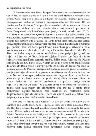 foi enviada à sua casa.
      O homem não tem idéia do que Deus realizou por intermédio de
Seu Filho. Por isso, o apóstolo Paulo nos diz qual atitude o homem deve
tomar. Com respeito à justiça de Deus, precisamos atentar para duas
passagens na Bíblia. A primeira passagem está em Romanos 10. Os
versículos 3 e 4 dizem: “Porquanto, desconhecendo a justiça de Deus e
procurando estabelecer a sua própria, não se sujeitaram à que vem de
Deus. Porque o fim da lei é Cristo, para justiça de todo aquele que crê”. Eu
amo estes dois versículos. Quando lemos tais versículos relacionados com
o evangelho, nosso coração deve animar-se. Esses versículos dizem que os
judeus não sabiam que a justiça de Deus tinha sido firmada; eles ainda
estavam procurando estabelecer sua própria justiça. Eles faziam o máximo
que podiam para ser bons, para trocar suas obras pela salvação e para
trocar sua justiça pela vida e tudo o que Deus lhes tem dado. Mas Paulo
disse que todos os que procuram estabelecer a sua própria justiça não se
sujeitam à justiça de Deus. Não se sujeitar à justiça de Deus é não se
sujeitar à obra que Deus cumpriu em Seu Filho Jesus. A justiça de Deus é
consumada em Seu Filho Jesus. A cruz de Jesus é tanto uma manifestação
do amor de Deus como o cumprimento da justiça de Deus. Na cruz de
Jesus, a justiça de Deus foi cumprida. Se algum homem quiser estabelecer
sua justiça hoje, ele estará negando a suficiência da obra do Senhor na
cruz. Nunca pense que podemos acrescentar algo à obra que o Senhor
Jesus cumpriu. Nunca pense que podemos ajudá-la ou remendá-la um
pouco. Todos os que buscam estabelecer sua própria justiça não se
sujeitam à justiça de Deus. Se alguém envia uma soma de dinheiro à
minha casa para pagar um empréstimo que me fez e ainda tento
economizar alguns trocados para saldá-lo, eu realmente estou
desprezando o que ele me deu. Todos os que buscam estabelecer sua
própria justiça estão blasfemando contra Deus.
      Por que “o fim da lei é Cristo”? O fato de Cristo ser o fim da lei
significa que Cristo inclui tudo o que a lei tem. Em outras palavras, Deus
não lhe deu somente dez mil talentos; todo o dinheiro do mundo foi dado
a você. Como pode você economizar uns poucos trocados? O fim da lei é
Cristo. Como achará outra justiça maior? Se um homem é muito grande e
ocupa toda a cadeira, será que você pode apertar-se com ele na mesma
cadeira? O fim da lei é Cristo. Como você vai estabelecer sua justiça?
Louvamos ao Senhor porque Ele nos deu o melhor! Gostaria de dizer uma
palavra forte numa maneira mais reverente: Deus “esgotou” Sua
 