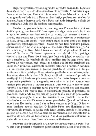Hoje, nós proclamamos duas grandes verdades ao mundo. Todas as
duas são o que o mundo desesperadamente necessita. A primeira é que
Deus ama ao homem. Esse é um fato maravilhoso. Mas não é tudo. A
outra grande verdade é que Deus em Sua justiça perdoou os pecados do
homem. Agora o homem pode vir a Deus com toda intrepidez e cheio de
fé, lembrando-O de que Ele perdoou seus pecados.
       Finalmente, gostaria de fazer uma pergunta. Por que há a parábola
do filho pródigo em Lucas 15? Parece que falta algo nessa parábola. Após
o rapaz desperdiçar seus bens e voltar para casa, o pai realmente deveria
amá-lo, mas deveria ter dito pelo menos algumas palavras de repreensão
ao filho, talvez algo assim: “Você tomou todos os seus bens e os gastou;
agora até seu estômago está vazio”. Mas o pai não disse nenhuma palavra
como essa. Não é de se admirar que o filho mais velho dissesse algo. Até
nós temos algo a dizer. Não é injustiça quando há pecado e ele não é
tratado? Se Lucas 15 tivesse apenas a parábola do filho pródigo,
concluiríamos que Deus não é justo, que Deus não julgou o pecado, mas
que o encobriu. Na parábola do filho pródigo, não há algo como uma
palavra de repreensão. Mas graças ao Senhor que há três parábolas em
Lucas 15. A primeira é a parábola do pastor salvando a ovelha. A segunda
é a da mulher procurando a dracma perdida. A terceira é a do pai
recebendo o filho pródigo. Já na primeira parábola, temos o bom pastor
dando sua vida pela ovelha. O Senhor Jesus já veio e morreu. O pecado do
pródigo já foi julgado na primeira parábola. Em razão do que aconteceu
na primeira parábola, há a segunda, na qual uma mulher acende uma
candeia para procurar a dracma perdida. Uma vez que o Senhor Jesus
cumpriu a salvação, o Espírito Santo pode vir iluminar-nos com Sua luz.
Depois disso, o Pai não vê mais o problema do pecado. O problema do
pecado foi esclarecido na parábola do pastor dando sua vida pela ovelha.
E mais, a percepção interior foi iluminada na parábola da mulher
acendendo a candeia. Os erros já foram percebidos. Quando o Pai vem,
tudo o que Ele precisa fazer é dar as boas vindas ao pródigo. O Senhor
Jesus perdoou nossos pecados. O Espírito Santo nos iluminou e nos
convenceu do pecado, da justiça e do juízo. Assim, quando o Pai vem, a
questão do pecado não precisa mais ser mencionada; Ele somente tem o
trabalho de nos dar as boas-vindas. Nas duas parábolas anteriores, a
justiça de Deus assim como Seu amor já se manifestaram.
     Suponha que uma pessoa ainda não tenha se achegado a Deus, mas
vê que é um pecador e reconhece que o Senhor Jesus julgou seus pecados.
 
