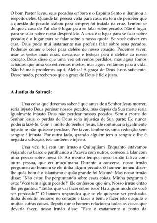 O bom Pastor levou seus pecados embora e o Espírito Santo o iluminou a
respeito deles. Quando tal pessoa volta para casa, ela tem de perceber que
a questão do pecado acabou para sempre; foi tratada na cruz. Lembre-se
de que a casa do Pai não é lugar para se falar sobre pecado. Não é lugar
para se falar sobre nosso desperdício. A cruz é o lugar para se falar sobre
pecado; é o lugar para se falar sobre a nossa queda. Se você estiver em
casa, Deus pode mui justamente não preferir falar sobre seus pecados.
Podemos comer e beber para deleite de nosso coração. Podemos viver,
usar as vestes mais caras, descansar e festejar para o deleite do nosso
coração. Deus disse que uma vez estivemos perdidos, mas agora fomos
achados; que uma vez estivemos mortos, mas agora voltamos para a vida.
Não há mais problemas aqui. Aleluia! A graça de Deus é-nos suficiente.
Desse modo, percebemos que a graça de Deus é fiel e justa.



A Justiça da Salvação

       Uma coisa que devemos saber é que antes de o Senhor Jesus morrer,
seria injusto Deus perdoar nossos pecados, mas depois da Sua morte seria
igualmente injusto Deus não perdoar nossos pecados. Sem a morte do
Senhor Jesus, o perdão de Deus seria injustiça de Sua parte; Ele nunca
poderia fazê-lo. Com a morte do Senhor Jesus, Ele continuaria igualmente
injusto se não quisesse perdoar. Por favor, lembre-se, uma redenção sem
sangue é injusta. Por outro lado, quando alguém tem o sangue e lhe é
negada a salvação, isso também é injusto.
       Uma vez, fui com um irmão a Quiuquiam. Enquanto estávamos
viajando no barco e partilhando a Palavra com outros, comecei a falar com
uma pessoa sobre nossa fé. Ao mesmo tempo, nosso irmão falava com
outra pessoa, que era muçulmana. Durante a conversa, nosso irmão
perguntou ao homem se ele tinha algum pecado. O homem tentou dizer-
lhe quão bom é o islamismo e quão grande foi Maomé. Mas nosso irmão
disse: “Não estou lhe perguntando sobre essas coisas. Minha pergunta é
esta: ‘Você tem algum pecado?’ Ele confessou que sim. Nosso irmão então
lhe perguntou: “Então, que vai fazer sobre isso? Há algum modo de você
ser perdoado?” O homem respondeu que se ele quisesse ser perdoado,
tinha de sentir remorso no coração e fazer o bem, e fazer isto e aquilo e
muitas outras coisas. Depois que o homem relacionou todas as coisas que
deveria fazer, nosso irmão disse: “Este é exatamente o ponto da
 