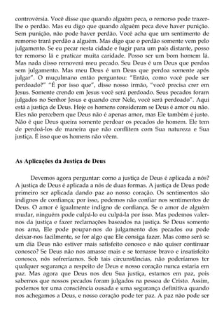 controvérsia. Você disse que quando alguém peca, o remorso pode trazer-
lhe o perdão. Mas eu digo que quando alguém peca deve haver punição.
Sem punição, não pode haver perdão. Você acha que um sentimento de
remorso trará perdão a alguém. Mas digo que o perdão somente vem pelo
julgamento. Se eu pecar nesta cidade e fugir para um país distante, posso
ter remorso lá e praticar muita caridade. Posso ser um bom homem lá.
Mas nada disso removerá meu pecado. Seu Deus é um Deus que perdoa
sem julgamento. Mas meu Deus é um Deus que perdoa somente após
julgar”. O muçulmano então perguntou: “Então, como você pode ser
perdoado?” “É por isso que”, disse nosso irmão, “você precisa crer em
Jesus. Somente crendo em Jesus você será perdoado. Seus pecados foram
julgados no Senhor Jesus e quando crer Nele, você será perdoado”. Aqui
está a justiça de Deus. Hoje os homens consideram se Deus é amor ou não.
Eles não percebem que Deus não é apenas amor, mas Ele também é justo.
Não é que Deus queira somente perdoar os pecados do homem. Ele tem
de perdoá-los de maneira que não conflitem com Sua natureza e Sua
justiça. É isso que os homens não vêem.



As Aplicações da Justiça de Deus

      Devemos agora perguntar: como a justiça de Deus é aplicada a nós?
A justiça de Deus é aplicada a nós de duas formas. A justiça de Deus pode
primeiro ser aplicada dando paz ao nosso coração. Os sentimentos são
indignos de confiança; por isso, podemos não confiar nos sentimentos de
Deus. O amor é igualmente indigno de confiança. Se o amor de alguém
mudar, ninguém pode culpá-lo ou culpá-la por isso. Mas podemos valer-
nos da justiça e fazer reclamações baseados na justiça. Se Deus somente
nos ama, Ele pode poupar-nos do julgamento dos pecados ou pode
deixar-nos facilmente, se for algo que Ele consiga fazer. Mas como será se
um dia Deus não estiver mais satisfeito conosco e não quiser continuar
conosco? Se Deus não nos amasse mais e se tornasse bravo e insatisfeito
conosco, nós sofreríamos. Sob tais circunstâncias, não poderíamos ter
qualquer segurança a respeito de Deus e nosso coração nunca estaria em
paz. Mas agora que Deus nos deu Sua justiça, estamos em paz, pois
sabemos que nossos pecados foram julgados na pessoa de Cristo. Assim,
podemos ter uma consciência ousada e uma segurança definitiva quando
nos achegamos a Deus, e nosso coração pode ter paz. A paz não pode ser
 