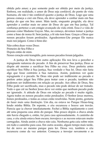 obtida pelo amor; a paz somente pode ser obtida por meio da justiça.
Embora, em realidade, o amor de Deus seja confiável, do ponto de vista
humano, ele não é tão confiável quanto a justiça de Deus. Logo que uma
pessoa começa a crer em Deus, ela deve aprender a confiar mais em Sua
justiça do que em Seu amor. Mais tarde, enquanto progride, ela deve
aprender a confiar mais no amor de Deus do que em Sua justiça. Tal
confiança pertence a um estágio avançado da vida cristã. Essa é a vida de
pessoas como Madame Guyon. Mas, no começo, devemos tomar a justiça
como a base de nossa fé. Sem justiça, a fé não tem base. Graças a Deus que
nossos pecados foram perdoados. Agradecemos-Lhe porque Ele nunca
mais nos julgará. Como o hino diz:
Não cobra duas vezes Deus:
Primeiro de Seu Filho e
Depois então de mim.
Nosso coração está tranqüilo, pois nossos pecados foram julgados.
       A justiça de Deus tem outra aplicação: Ela nos leva a perceber a
repugnante natureza do pecado. A fim de preservar Sua justiça, Deus se
dispôs até mesmo a sacrificar Seu Filho na cruz. Deus preferiu antes
sacrificar Seu Filho à Sua justiça, Sua verdade e Sua lei. Deus não faria
algo que fosse contrário à Sua natureza. Assim, podemos ver quão
repugnante é o pecado. Se Deus não pode ser indiferente ao pecado e
prefere antes julgar Seu Filho para tratar com o pecado, também não
podemos ser indiferentes em relação ao pecado. Aos olhos de Deus, Seu
Filho pode ser sacrificado, mas o pecado não pode deixar de ser tratado.
Todo o que crê no Senhor Jesus deve ver então que nenhum pecado pode
ser ignorado. A atitude de Deus em relação ao pecado é muito rígida.
Agora todos os nossos pecados estão perdoados. O Senhor Jesus morreu,
fomos perdoados, e todas as coisas estão resolvidas. Neste ponto, gostaria
de fazer mais uma ilustração. Um dia, eu estava no Parque Hsiao-feng
lendo minha Bíblia. De repente, o céu escureceu e houve um trovão.
Parecia que ia chover imediatamente. Fechei a Bíblia rapidamente e corri
até uma pequena casa atrás do parque. Mas pouco depois a chuva ainda
não havia chegado e, então, fui para casa apressadamente. A caminho de
casa, o céu ainda estava bem escuro; trovejava e as nuvens estavam muito
carregadas. Ainda assim a chuva não caiu. Nenhuma gota caiu sobre mim
em todo o caminho para casa. Em outra ocasião, algum tempo mais tarde,
fui de novo ao mesmo parque para ler. Dessa vez, também o céu
escureceu como da vez anterior. Começou a trovejar novamente e as
 