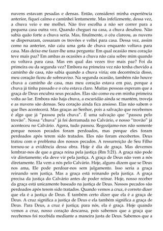 nuvens estavam pesadas e densas. Então, considerei minha experiência
anterior, fiquei calmo e caminhei lentamente. Mas infelizmente, dessa vez,
a chuva veio e me molhei. Não tive escolha a não ser correr para a
pequena casa outra vez. Quando cheguei na casa, a chuva desabou. Não
sabia quão forte a chuva seria. Mas, finalmente, o céu clareou, as nuvens
se dispersaram, cessaram os trovões e voltei para casa. Dessa vez, assim
como na anterior, não caiu uma gota de chuva enquanto voltava para
casa. Mas deixe-me fazer-lhe uma pergunta: Em qual ocasião meu coração
teve mais paz? Em ambas as ocasiões a chuva não caiu sobre mim quando
eu voltava para casa. Mas em qual das vezes tive mais paz? Foi da
primeira ou da segunda vez? Embora na primeira vez não tenha chovido a
caminho de casa, não sabia quando a chuva viria; em decorrência disso,
meu coração ficou de sobreaviso. Na segunda ocasião, também não houve
chuva a caminho de casa, mas meu coração estava em paz, porque a
chuva já tinha passado e o céu estava claro. Muitas pessoas esperam que a
graça de Deus encubra seus pecados. Elas são como eu em minha primeira
volta ao lar. Embora não haja chuva, a escuridão ainda se mantém, troveja
e as nuvens são densas. Seu coração ainda fica ansioso. Elas não sabem o
que lhes acontecerá. Mas graças ao Senhor, pois a salvação que recebemos
é algo que já “passou pela chuva”. É uma salvação que “passou pelo
trovão”. Nossa “chuva” já foi derramada no Calvário, e nosso “trovão” já
aconteceu no Calvário. Agora, tudo passou. Regozijamo-nos não somente
porque nossos pecados foram perdoados, mas porque eles foram
perdoados após terem sido tratados. Eles não foram encobertos. Deus
tratou com o problema dos nossos pecados. A ressurreição de Seu Filho
tornou-se a evidência dessa obra. Hoje é dia de graça. Mas devemos
lembrar-nos de que a graça reina pela justiça (Rm 5:21). A graça não pode
vir diretamente; ela deve vir pela justiça. A graça de Deus não vem a nós
diretamente. Ela vem a nós pelo Calvário. Hoje, alguns dizem que se Deus
nos ama, Ele pode perdoar-nos sem julgamento. Isso seria a graça
reinando sem justiça. Mas a graça está reinando pela justiça. A graça
precisa da justiça do Calvário antes de poder reinar. Hoje, nosso receber
da graça está unicamente baseado na justiça de Deus. Nossos pecados são
perdoados após terem sido tratados. Quando vemos a cruz, é correto dizer
que ela é a justiça de Deus. É também certo dizer que ela é a graça de
Deus. A cruz significa a justiça de Deus e ela também significa a graça de
Deus. Para Deus, a cruz é justiça; para nós, ela é graça. Hoje quando
vemos a cruz, nosso coração descansa, pois sabemos que a graça que
recebemos foi recebida mediante a maneira justa de Deus. Sabemos que a
 
