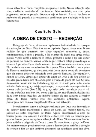 nossa salvação é clara, completa, adequada e justa. Nossa salvação não
vem mediante contrabando ou fraude. Pelo contrário, ela vem pelo
julgamento sobre o pecado. Louvado seja o Senhor! A cruz resolveu o
problema do pecado e a ressurreição confirmou que a solução é de fato
verdadeira.



                          Capítulo Seis

     A OBRA DE CRISTO — REDENÇÃO
       Pela graça de Deus, vimos nos capítulos anteriores deste livro, o que
é a salvação de Deus. Este é o sexto capítulo. Espero fazer uma breve
revisão do que tratamos nos cinco capítulos anteriores e, então,
continuaremos. Vimos o pecado, a lei, o amor de Deus, Sua graça e Sua
justiça. Vimos como o homem se tornou pecador e como a lei veio expor
os pecados do homem. Vimos também que embora esteja provado que o
homem é pecador, Deus ainda o ama. Deus não somente nos amou, mas
Ele também nos mostrou misericórdia e graça. Vimos também que a graça
de Deus se manifestou, qual é a natureza dessa graça, como ela ocorreu e
que ela nunca pode ser misturada com esforço humano. No capítulo A
Justiça de Deus, vimos que, apesar do amor de Deus e de Seu desejo de
nos dar graça, havia um obstáculo para a vinda da graça até nós. Se uma
única coisa ficasse sem ser tratada, a graça de Deus não poderia ter vindo
até nós. Embora a graça esteja, agora aqui, para prevalecer, ela predomina
apenas pela justiça (Rm 5:21). A graça não pode prevalecer por si só.
Assim, o Senhor nos mostrou como a justiça foi manifestada. Sua justiça
lidou com nossos pecados. Ao mesmo tempo, ela nos capacita a receber
graça de Deus. Vimos isso nos capítulos anteriores. Agora,
prosseguiremos com o evangelho de Deus e Sua salvação.
       Mencionamos como a salvação realizada por Deus por intermédio
do Senhor Jesus manifestou a graça de Deus. Ao mesmo tempo, ela
satisfez as justas exigências de Deus. Agora, enfocaremos a obra do
Senhor Jesus. Esse assunto é excelente e doce. Ele trata da maneira pela
qual o Senhor Jesus cumpriu a salvação de Deus. Vimos como o Senhor
Jesus satisfez a exigência de Deus e como Ele manifestou a graça de Deus.
Ao mesmo tempo, precisamos ver como o Senhor Jesus satisfaz o coração
do cristão a fim de que também possamos ser satisfeitos com Sua obra.
 