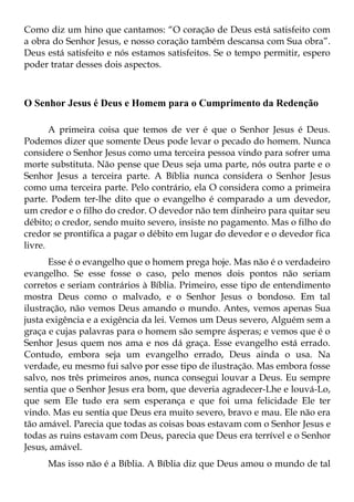 Como diz um hino que cantamos: “O coração de Deus está satisfeito com
a obra do Senhor Jesus, e nosso coração também descansa com Sua obra”.
Deus está satisfeito e nós estamos satisfeitos. Se o tempo permitir, espero
poder tratar desses dois aspectos.



O Senhor Jesus é Deus e Homem para o Cumprimento da Redenção

       A primeira coisa que temos de ver é que o Senhor Jesus é Deus.
Podemos dizer que somente Deus pode levar o pecado do homem. Nunca
considere o Senhor Jesus como uma terceira pessoa vindo para sofrer uma
morte substituta. Não pense que Deus seja uma parte, nós outra parte e o
Senhor Jesus a terceira parte. A Bíblia nunca considera o Senhor Jesus
como uma terceira parte. Pelo contrário, ela O considera como a primeira
parte. Podem ter-lhe dito que o evangelho é comparado a um devedor,
um credor e o filho do credor. O devedor não tem dinheiro para quitar seu
débito; o credor, sendo muito severo, insiste no pagamento. Mas o filho do
credor se prontifica a pagar o débito em lugar do devedor e o devedor fica
livre.
      Esse é o evangelho que o homem prega hoje. Mas não é o verdadeiro
evangelho. Se esse fosse o caso, pelo menos dois pontos não seriam
corretos e seriam contrários à Bíblia. Primeiro, esse tipo de entendimento
mostra Deus como o malvado, e o Senhor Jesus o bondoso. Em tal
ilustração, não vemos Deus amando o mundo. Antes, vemos apenas Sua
justa exigência e a exigência da lei. Vemos um Deus severo, Alguém sem a
graça e cujas palavras para o homem são sempre ásperas; e vemos que é o
Senhor Jesus quem nos ama e nos dá graça. Esse evangelho está errado.
Contudo, embora seja um evangelho errado, Deus ainda o usa. Na
verdade, eu mesmo fui salvo por esse tipo de ilustração. Mas embora fosse
salvo, nos três primeiros anos, nunca consegui louvar a Deus. Eu sempre
sentia que o Senhor Jesus era bom, que deveria agradecer-Lhe e louvá-Lo,
que sem Ele tudo era sem esperança e que foi uma felicidade Ele ter
vindo. Mas eu sentia que Deus era muito severo, bravo e mau. Ele não era
tão amável. Parecia que todas as coisas boas estavam com o Senhor Jesus e
todas as ruins estavam com Deus, parecia que Deus era terrível e o Senhor
Jesus, amável.
     Mas isso não é a Bíblia. A Bíblia diz que Deus amou o mundo de tal
 