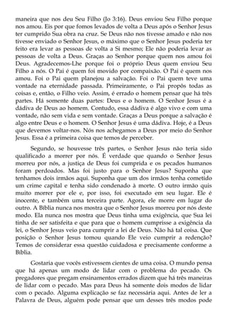 maneira que nos deu Seu Filho (Jo 3:16). Deus enviou Seu Filho porque
nos amou. Eis por que fomos levados de volta a Deus após o Senhor Jesus
ter cumprido Sua obra na cruz. Se Deus não nos tivesse amado e não nos
tivesse enviado o Senhor Jesus, o máximo que o Senhor Jesus poderia ter
feito era levar as pessoas de volta a Si mesmo; Ele não poderia levar as
pessoas de volta a Deus. Graças ao Senhor porque quem nos amou foi
Deus. Agradecemos-Lhe porque foi o próprio Deus quem enviou Seu
Filho a nós. O Pai é quem foi movido por compaixão. O Pai é quem nos
amou. Foi o Pai quem planejou a salvação. Foi o Pai quem teve uma
vontade na eternidade passada. Primeiramente, o Pai propôs todas as
coisas e, então, o Filho veio. Assim, é errado o homem pensar que há três
partes. Há somente duas partes: Deus e o homem. O Senhor Jesus é a
dádiva de Deus ao homem. Contudo, essa dádiva é algo vivo e com uma
vontade, não sem vida e sem vontade. Graças a Deus porque a salvação é
algo entre Deus e o homem. O Senhor Jesus é uma dádiva. Hoje, é a Deus
que devemos voltar-nos. Nós nos achegamos a Deus por meio do Senhor
Jesus. Essa é a primeira coisa que temos de perceber.
       Segundo, se houvesse três partes, o Senhor Jesus não teria sido
qualificado a morrer por nós. É verdade que quando o Senhor Jesus
morreu por nós, a justiça de Deus foi cumprida e os pecados humanos
foram perdoados. Mas foi justo para o Senhor Jesus? Suponha que
tenhamos dois irmãos aqui. Suponha que um dos irmãos tenha cometido
um crime capital e tenha sido condenado à morte. O outro irmão quis
muito morrer por ele e, por isso, foi executado em seu lugar. Ele é
inocente, e também uma terceira parte. Agora, ele morre em lugar do
outro. A Bíblia nunca nos mostra que o Senhor Jesus morreu por nós deste
modo. Ela nunca nos mostra que Deus tinha uma exigência, que Sua lei
tinha de ser satisfeita e que para que o homem cumprisse a exigência da
lei, o Senhor Jesus veio para cumprir a lei de Deus. Não há tal coisa. Que
posição o Senhor Jesus tomou quando Ele veio cumprir a redenção?
Temos de considerar essa questão cuidadosa e precisamente conforme a
Bíblia.
      Gostaria que vocês estivessem cientes de uma coisa. O mundo pensa
que há apenas um modo de lidar com o problema do pecado. Os
pregadores que pregam ensinamentos errados dizem que há três maneiras
de lidar com o pecado. Mas para Deus há somente dois modos de lidar
com o pecado. Alguma explicação se faz necessária aqui. Antes de ler a
Palavra de Deus, alguém pode pensar que um desses três modos pode
 