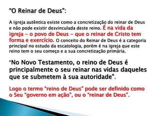 “O Reinar de Deus”:
A igreja autêntica existe como a concretização do reinar de Deus
e não pode existir desvinculada deste reino. É na vida da

igreja - o povo de Deus - que o reinar de Cristo tem
forma e exercício. O conceito do Reinar de Deus é a categoria
principal no estudo da escatologia, porém é na igreja que este
reino tem o seu começo e a sua concretização primária.

“No Novo Testamento, o reino de Deus é

principalmente o seu reinar nas vidas daqueles
que se submetem à sua autoridade”.
Logo o termo “reino de Deus” pode ser definido como
o Seu “governo em ação”, ou o “reinar de Deus”.

 
