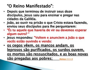 “O Reino Manifestado”:
• Depois que terminou de instruir seus doze
discípulos, Jesus saiu para ensinar e pregar nas
cidades da Galiléia.
• João, ao ouvir na prisão o que Cristo estava fazendo,
enviou seus discípulos para lhe perguntarem:
• "És tu aquele que haveria de vir ou devemos esperar
algum outro? “
• Jesus respondeu: "Voltem e anunciem a João o que
vocês estão ouvindo e vendo:

• os cegos vêem, os mancos andam, os
leprosos são purificados, os surdos ouvem,
os mortos são ressuscitados, e as boas novas
são pregadas aos pobres;
Mateus 11:1-5

 