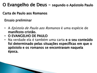 O Evangelho de Deus –

segundo o Apóstolo Paulo

Carta de Paulo aos Romanos
Ensaio preliminar
• A Epístola de Paulo aos Romanos é uma espécie de
manifesto cristão.
• O EVANGELHO DE PAULO
• Na verdade ela é também uma carta e o seu conteúdo
foi determinado pelas situações específicas em que o
apóstolo e os romanos se encontravam naquela
época.

 