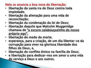 Nela se anuncia a boa nova da libertação;
• libertação da santa ira de Deus contra toda
impiedade;
• libertação da alienação para uma vida de
reconciliação;
• libertação da condenação da lei de Deus;
• libertação daquilo que Malcolm Muggeridge
chamava de "o escuro calabouçozinho do nosso
próprio ego";
• libertação do medo da morte;
• esperança, para a criação, de um dia libertar-se da
corrupção para viver na gloriosa liberdade dos
filhos de Deus, e,
• libertação do conflito étnico na família de Deus;
• e libertação para dedicar-nos em amor a uma vida
de serviço a Deus e aos outros.

 