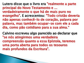 Lutero disse que o livro era "realmente a parte
principal do Novo Testamento e ...
verdadeiramente o que há de mais puro no
evangelho". E acrescentou: "Todo cristão deveria
não apenas conhecê-lo de coração, palavra por
palavra, mas também ocupar-se com ele a cada
dia, como pão cotidiano para a sua alma.“
Calvino escreveu algo parecido ao declarar que
"se nós atingirmos uma verdadeira
compreensão quanto a essa Epístola, teremos
uma porta aberta para todos os tesouros
mais profundos da Escritura".

 