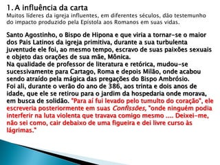 1. A influência da carta

Muitos líderes da igreja influentes, em diferentes séculos, dão testemunho
do impacto produzido pela Epístola aos Romanos em suas vidas.

Santo Agostinho, o Bispo de Hipona e que viria a tornar-se o maior
dos Pais Latinos da igreja primitiva, durante a sua turbulenta
juventude ele foi, ao mesmo tempo, escravo de suas paixões sexuais
e objeto das orações de sua mãe, Mônica.
Na qualidade de professor de literatura e retórica, mudou-se
sucessivamente para Cartago, Roma e depois Milão, onde acabou
sendo atraído pela mágica das pregações do Bispo Ambrósio.
Foi ali, durante o verão do ano de 386, aos trinta e dois anos de
idade, que ele se retirou para o jardim da hospedaria onde morava,
em busca de solidão. "Para aí fui levado pelo tumulto do coração", ele
escreveria posteriormente em suas Confissões, "onde ninguém podia
interferir na luta violenta que travava comigo mesmo .... Deixei-me,
não sei como, cair debaixo de uma figueira e dei livre curso às
lágrimas."

 