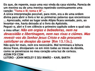 Eis que, de repente, ouço uma voz vinda da casa vizinha. Parecia de
um menino ou de uma menina repetindo continuamente uma
canção: "Toma e lê; toma e lê" ...
A única interpretação possível, para mim, era a de uma ordem
divina para abrir o livro e ler as primeiras palavras que encontrasse
... Apressado, voltei ao lugar onde Alípio ficara sentado, pois, ao
levantar-me, havia deixado aí o livro do Apóstolo.
Peguei-o, abri e li em silêncio o primeiro capítulo sobre o qual caiu
o meu olhar: Não em orgias e bebedeiras, nem na

devassidão e libertinagem, nem nas rixas e ciúmes. Mas
revesti-vos do Senhor Jesus Cristo e não procureis
satisfazer os desejos da carne [Rm 13.13s.].
Não quis ler mais, nem era necessário. Mal terminara a leitura
dessa frase, dissiparam-se em mim todas as trevas da dúvida,
como se penetrasse no meu coração uma luz de certeza.
ASSIM FOI COM
LUTERO – JOHN WESLEY E SEU IRMÃO – KARL BARTH

 