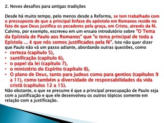 2. Novos desafios para antigas tradições
Desde há muito tempo, pelo menos desde a Reforma, se tem trabalhado com
o pressuposto de que a principal ênfase do apóstolo em Romanos reside no
fato de que Deus justifica os pecadores pela graça, em Cristo, através da fé.
Calvino, por exemplo, escreveu em um ensaio introdutório sobre "O Tema

da Epístola de Paulo aos Romanos" que "o tema principal de toda a
Epístola ... é que nós somos justificados pela fé". Isto não quer dizer
que Paulo não vá um passo adiante, abordando outras questões, como

•
•
•
•
•

certeza (capítulo 5),
santificação (capítulo 6),
o papel da lei (capítulo 7),
o ministério do Espírito (capítulo 8),
O plano de Deus, tanto para judeus como para gentios (capítulos 9
a 11), como também a diversidade de responsabilidades da vida
cristã (capítulos 12 a 15).

Não obstante, o que se presume é que a principal preocupação de Paulo seja
com a justificação e que ele desenvolveu os outros tópicos somente em
relação com a justificação.

 