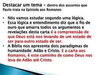 Destacar um tema –

dentro dos assuntos que
Paulo trata na Epístola aos Romanos

• Nós vamos estudar segundo uma lógica.
• Essa lógica e entendimento diz que o fio de
ouro que amarra todos os argumentos e
revelações desta carta é a compreensão de
que Deus está nos levando de um estado de
ser para outro estado de ser.
• A Biblia nos apresenta dois paradigmas de
humanidade: Adão e Cristo. E a carta aos
Romanos, é este caminho de como Deus nos
leva de Adão até Cristo.

 